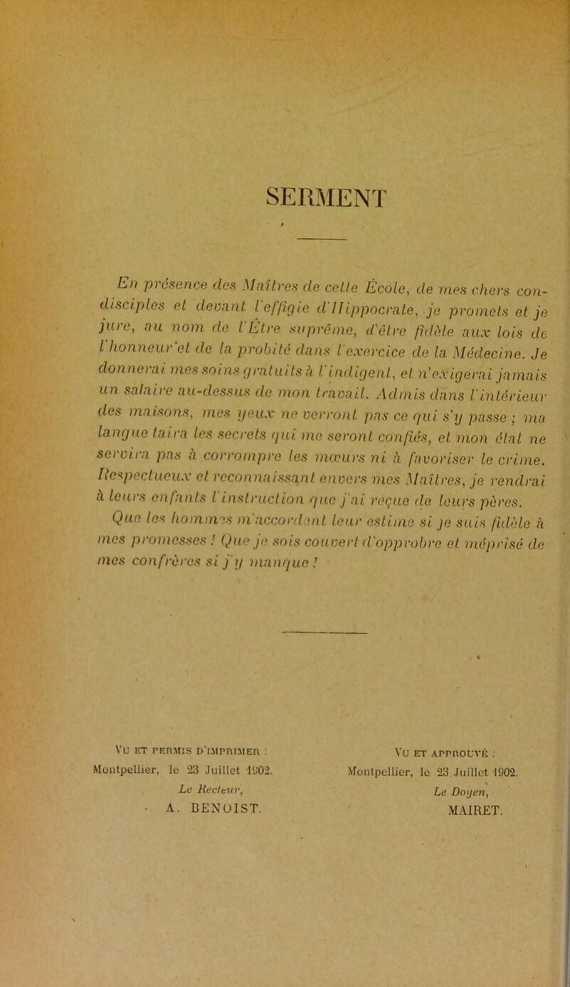 SERMENT En présence clos Maîtres de celte École, de nies chers con- disciples el devant l effigie d Hippocrate, je promets et je joie, au nom de I Etre suprême, d'être fidèle aux lois de l honneu) et de la probité dans l exercice de la Médecine. Je donnerai mes soins gratuits à I indigent, el n'exigerai jamais un salaire au-dessus de mon travail. Admis dans l'intérieur des maisons, mes yeux ne verront pas ce gui s'y passe; ma langue taira les secrets gui me seront confiés, et mon état ne seiviia pas a corrompre les moeurs ni à favoriser le crime. Respectueux et reconnaissant envers mes Maîtres, je rendrai A leurs enfants I instruction gue j ai reçue <le leurs pères. Que les hommes m'accordent leur estime si je suis fidèle h mes promesses ! Que je sois couvert d'opprobre et méprisé de mes confrères si j'y mangue! VU ET PERMIS D'IMPRIMER : Montpellier, le 23 Juillet 1902. La Hacleur, ■ A. BENUIST. VU ET APPROUVÉ : Montpellier, le 23 Juillet 1902. La Doyen, MAIRET.