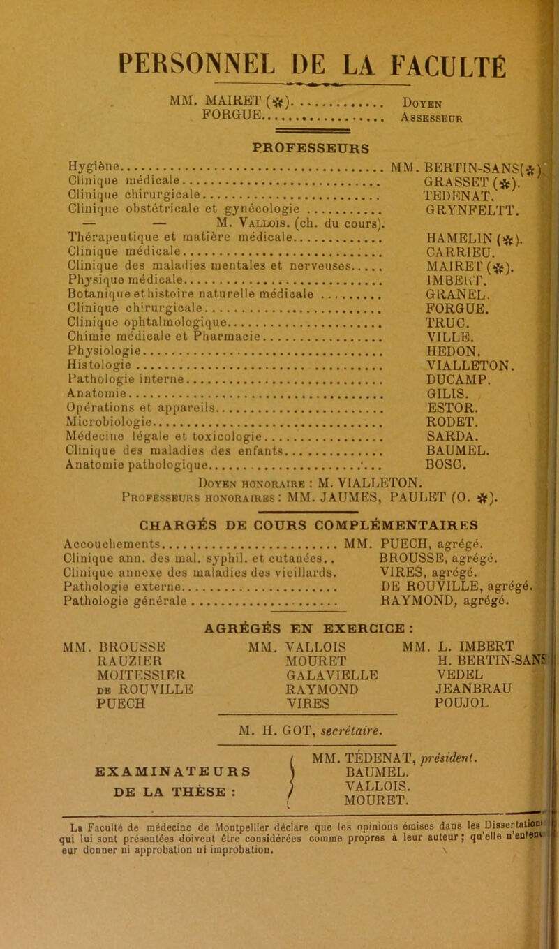 PERSONNEL DE LA FACULTE TEDENAT. GRYNFELTT. MM. MAIRET (#) Doyen FORGUE Assesseur PROFESSEURS Hygiène MM. BERT1N-SANS(*)J Clinique médicale GRASSET (#). ** Clinique chirurgicale Clinique obstétricale et gynécologie — — M. Vallois. (ch. du cours). Thérapeutique et matière médicale Clinique médicale Clinique des maladies mentales et nerveuses Physique médicale Botanique et histoire naturelle médicale Clinique chirurgicale Clinique ophtalmologique Chimie médicale et Pharmacie Physiologie Histologie Pathologie interne. Anatomie Opérations et appareils Microbiologie Médecine légale et, toxicologie... Clinique des maladies des enfants Anatomie pathologique Doyen honoraire : M. V1ALLETON. Professeurs honoraires: MM. JAUMES, PAULET (O. #). HAMEL1N (#). CARRIEU. MAIRET (*). IMBERT. GRANEL. FORGUE. TRUC. VILLE. IIEDON. VIALLETON. DUCAMP. G1LIS. ESTOR. RODET. SARDA. BAUMEL. BOSC. CHARGÉS DE COURS COMPLÉMENTAIRES Accouchements MM Clinique ann. des mal. syphil. et cutanées.. Clinique annexe des maladies des vieillards. Pathologie externe Pathologie générale PUECH, agrégé. BROUSSE, agrégé. VIRES, agrégé. DE ROUV1LLE, agrégé. RAYMOND, agrégé. MM BROUSSE RAUZIER MOITESS1ER de ROUVILLE PUECH AGRÉGÉS EN EXERCICE : MM. VALLOIS MM. L. IMBERT MOURET H. BERTIN-SANS GALAV1ELLE VEDEL RAYMOND JEANBRAU VIRES POUJOL M. H. GOT, secrétaire. EXAMINATEURS DE LA THÈSE : MM. TEDENAT, président. BAUMEL. VALLOIS. MOURET. La Faculté de médecine de Montpellier déclare quo les opinions émises dans les Dissertation! qui lui sont présentées doivent être considérées comme propres à leur auteur; qu’elle n'enleni eur donner ni approbation ni improbation. \