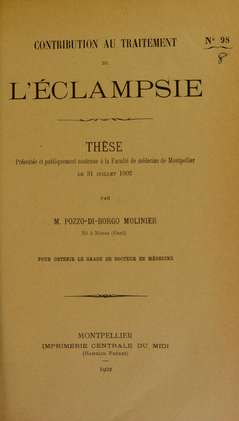 DE L’ÉCLAMPSIE THÈSE Présentée et publiquement soutenue à la Faculté de médecine de Montpellier le 31 JUILLET 1902 PAR M. POZZO-DI-BORGO MOLINIER Né à Nimes (Gard) POUR OBTENIR LE GRADE DE DOCTEUR EN MÉDECINE MONTPELLIER IMPRIMERIE CENTRALE DU MIDI (Hamelin Frères)- 1902