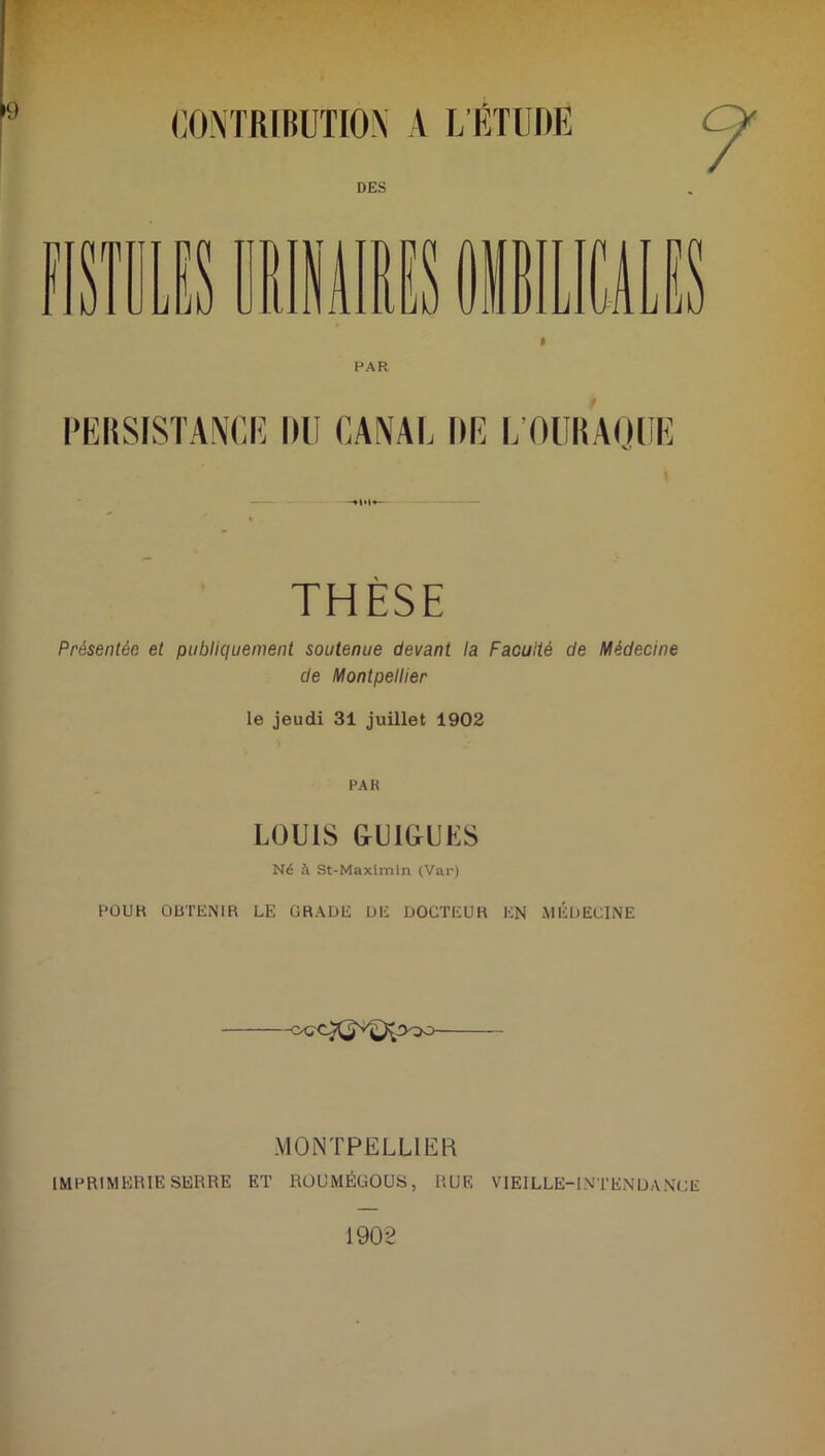 CONTRIBUTION A L’ETUDE DES PAR PERSISTANCE DU CANAL DE l/OURAQUE THÈSE Présentée et publiquement soutenue devant la Faculté de Médecine de Montpellier le jeudi 31 juillet 1902 PAR LOUIS GUIGUES Né à St-Maximin (Var) POUR OBTENIR LE GRADE DE DOCTEUR EN MÉDECINE MONTPELLIER IMPRIMERIE SERRE ET ROUMÉUOUS, RUE VIEILLE-1N T EN D A NC 1902