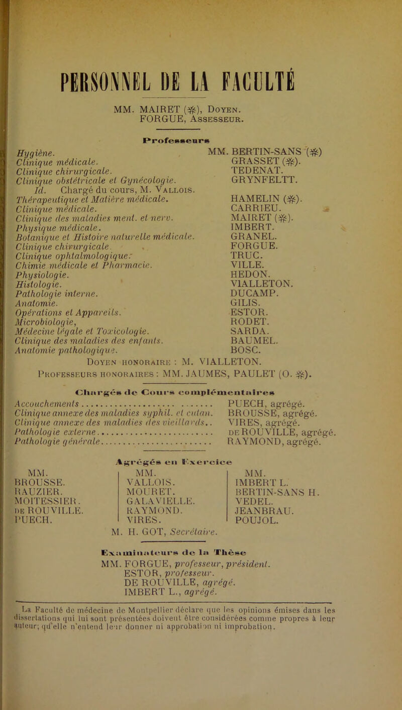 PERSONNEL DE LA FACULTE MM. MAIRET (#), Doyen. FORGUE, Assesseur. Professeurs Hygiène. Clinique médicale. Clinique chirurgicale. Clinique obstétricale et Gynécologie. Id. Chargé du cours, M. Vallois. Thérapeutique et Matière médicale. Clinique médicale. Clinique des maladies ment, et nerv. Physique médicale. Botanique et Histoire naturelle médicale. Clinique chirurgicale Clinique ophtalmologique: Chimie médicale et Pharmacie. Physiologie. Histologie. Pathologie interne. Anatomie. Opérations et Appareils. Microbiologie, Médecine légale et 'Toxicologie. Clinique des maladies des enfants. Anatomie pathologique. Doyen honoraire : M. MM. BERTIN-SANS '(#) GRASSET (#). TEDENAT. GRYNFELTT. HAMELIN (#). CARRIEU. MAIRET (#). IMBERT. GRANEL. FORGUE. TRUC. VIULE. HEDON. V1ALLETON. DUCAMP. GILIS. ESTOR. RODET. SARDA. BAUMEL. BOSC. VIALLETON. Professeurs honoraires : MM. JAUMES, PAULET (O. $£). Chargés <lc Cours eomplémenluires Accouchements PUECH, agrégé. Clinique annexe des maladies syphil. et culan. BROUSSE, agrégé. Clinique annexe des maladies des vieillards.. VIRES, agrégé. Pathologie externe deROUVILLE, agrégé. Pathologie générale RAYMOND, agrégé. MM. BROUSSE. BAUZIER. MOITESSIER. de R0UV1LLE. PUECH. Agrégés en Cxercice MM. IMBERT L. BERTIN-SANS H. MM. VALLOIS. MOU R ET. GALA VIELLE. RAYMOND. VIRES. VEDEL. JEANBRAU. POUJOL. M. H. GOT, Secrétaire. Examinateurs de la llièse MM. FORGUE, professeur, président. ESTOR, professeur. DE ROUV1LLE, agrégé. IMBERT L., agrégé. La Faculté de médecine de Montpellier déclare que les opinions émises dans les dissertations qui lui sont présentées doivent être considérées comme propres à leur auteur; qd'ellc n'entend leur donner ni approbation ni improbation.