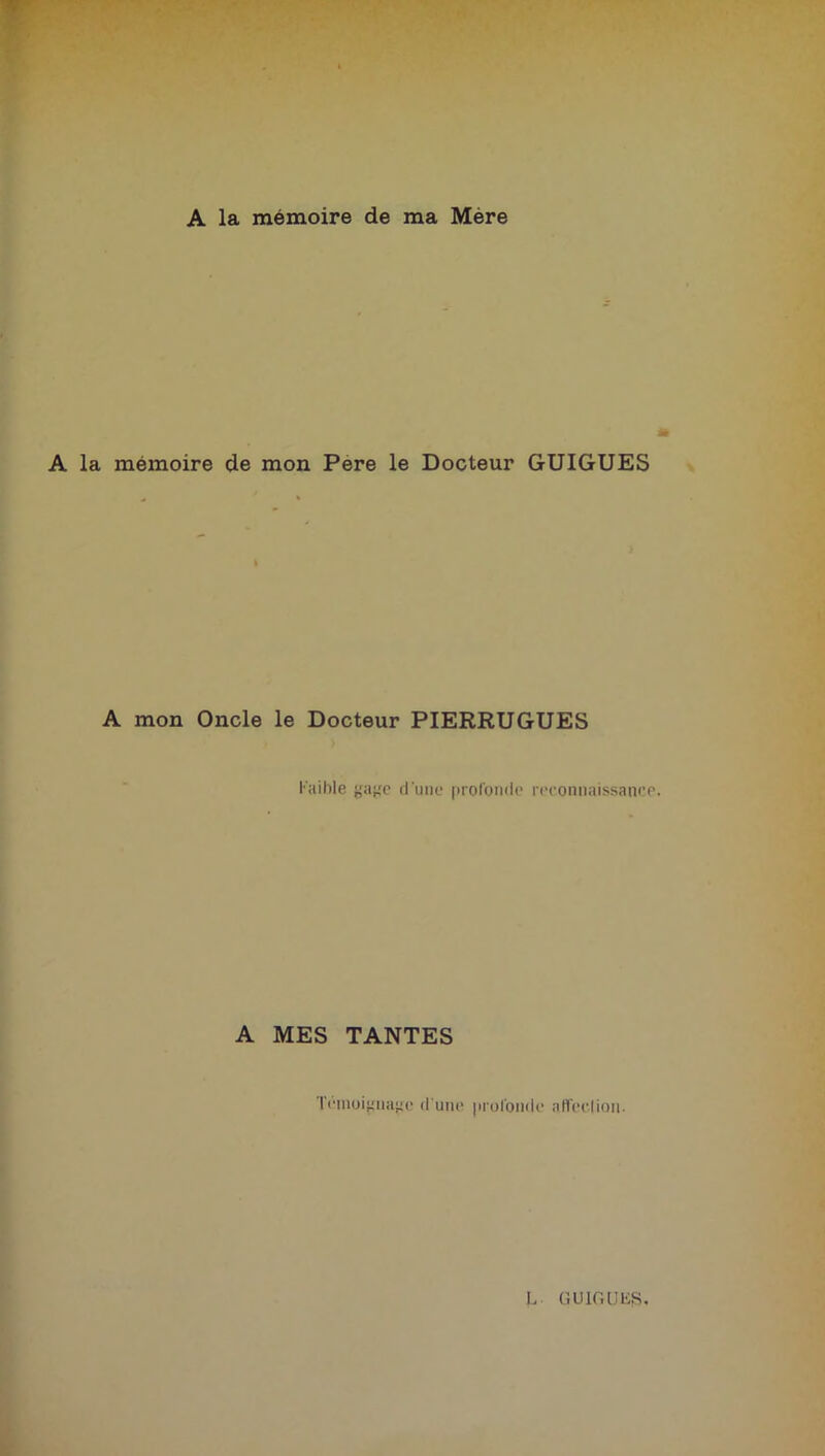 A la mémoire de ma Mère A la mémoire de mon Pere le Docteur GUIGUES A mon Oncle le Docteur PIERRUGUES Faible gage d une profonde reconnaissance. A MES TANTES Témoignage d'une profonde affection.