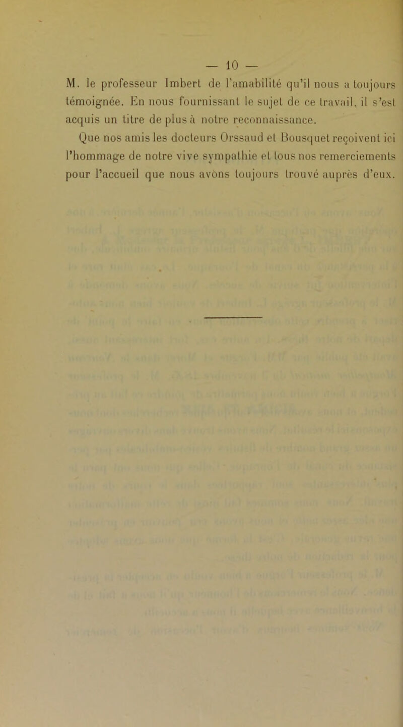 M. le professeur Imberl de l’amabilité qu’il nous a toujours témoignée. En nous fournissant le sujet de ce travail, il s’est acquis un litre de plus à notre reconnaissance. Que nos amis les docteurs Orssaud et Bousquet reçoivent ici l’hommage de notre vive sympathie et tous nos remerciements pour l’accueil que nous avons toujours trouvé auprès d’eux.