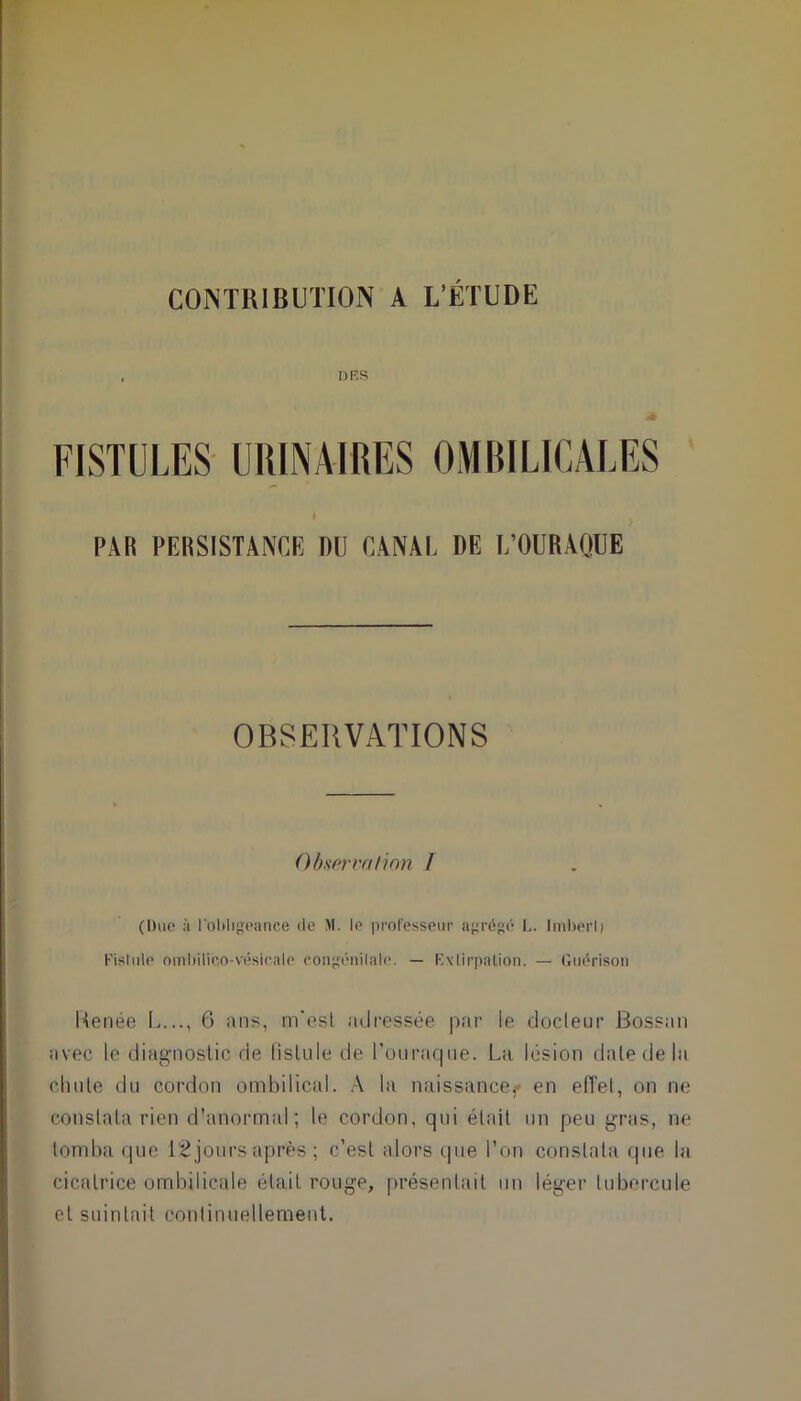 CONTRIBUTION A L’ÉTUDE DES FISTULES URINAIRES OMBILICALES PAR PERSISTANCE DU CANAL DE I/OURAQUE OBSERVATIONS Observation I (Due ù l'obligeance de M. le professeur agrégé L. Imbert) Fistule ombilico-vésicale congénilale. — Extirpation. — Guérison Renée L..., 6 ans, m'est adressée par le docteur Bossun avec le diagnostic de fistule de Pournque. La lésion date de la chute du cordon ombilical. A la naissances en effet, on ne constata rien d’anormal; le cordon, qui était un peu gras, ne tomba que 12 jours après ; c’est alors que l’on constata que la cicatrice ombilicale était rouge, présentait un léger tubercule et suintait continuellement.