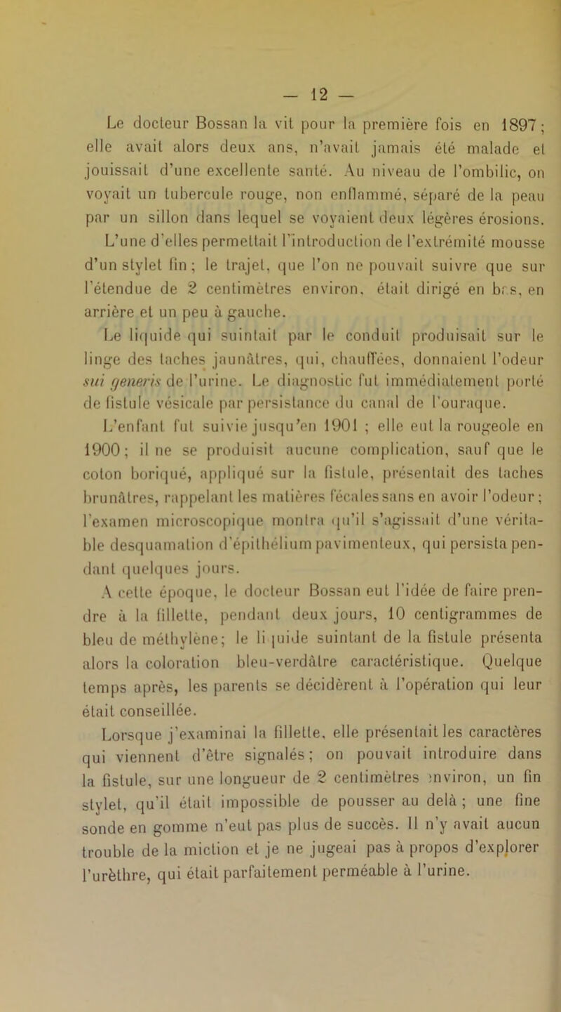 Le docteur Bossan la vit pour la première fois en 1897; elle avait alors deux ans, n’avait jamais été malade et jouissait d’une excellente santé. Au niveau de l’ombilic, on voyait un tubercule rouge, non enflammé, séparé de la peau par un sillon dans lequel se voyaient deux légères érosions. L’une d'elles permettait l'introduction de l’extrémité mousse d’un stylet fin ; le trajet, que l’on ne pouvait suivre que sur l’étendue de 2 centimètres environ, était dirigé en brs, en arrière et un peu à gauche. Le liquide qui suintait par le conduit produisait sur le linge des taches jaunâtres, qui, chauffées, donnaient l’odeur sui generis de l’urine. Le diagnostic fut immédiatement porté de fistule vésicale par persistance du canal de l’ouraque. L’enfant fut suivie jusqu'en 1901 ; elle eut la rougeole en 1900; il ne se produisit aucune complication, sauf que le colon boriqué, appliqué sur la fistule, présentait des taches brunâtres, rappelant les matières fécales sans en avoir l’odeur; l’examen microscopique montra qu’il s’agissait d’une vérita- ble desquamation d’épithélium pavimenteux, qui persista pen- dant quelques jours. A celle époque, le docteur Bossan eut l’idée de faire pren- dre à la fillette, pendant deux jours, 10 centigrammes de bleu de méthylène; le li juide suintant de la fistule présenta alors la coloration bleu-verdâtre caractéristique. Quelque temps après, les parents se décidèrent à l’opération qui leur était conseillée. Lorsque j’examinai la fillette, elle présentait les caractères qui viennent d’être signalés; on pouvait introduire dans la fistule, sur une longueur de 2 centimètres rnviron, un fin stylet, qu’il était impossible de pousser au delà ; une fine sonde en gomme n’eut pas plus de succès. II n’y avait aucun trouble de la miction et je ne jugeai pas à propos d’explorer l’urèthre, qui était parfaitement perméable à l’urine.