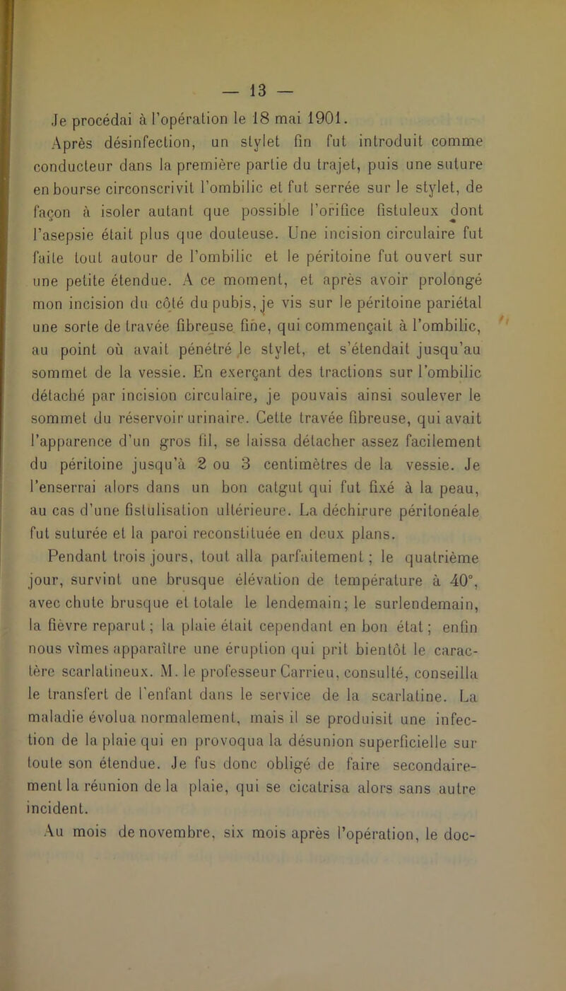 Je procédai à l’opération le 18 mai 1901. Après désinfection, un stylet fin fut introduit comme conducteur dans la première partie du trajet, puis une suture en bourse circonscrivit l’ombilic et fut serrée sur le stylet, de façon à isoler autant que possible l’orifice fistuleux dont l’asepsie était plus que douteuse. Une incision circulaire fut faite tout autour de l’ombilic et le péritoine fut ouvert sur une petite étendue. A ce moment, et après avoir prolongé mon incision du côté du pubis, je vis sur le péritoine pariétal une sorte de travée fibreuse fine, qui commençait à l’ombilic, au point où avait pénétré le stylet, et s’étendait jusqu’au sommet de la vessie. En exerçant des tractions sur l’ombilic détaché par incision circulaire, je pouvais ainsi soulever le sommet du réservoir urinaire. Cette travée fibreuse, qui avait l’apparence d’un gros til, se laissa détacher assez facilement du péritoine jusqu’à 2 ou 3 centimètres de la vessie. Je l’enserrai alors dans un bon catgut qui fut fixé à la peau, au cas d’une fistulisation ultérieure. La déchirure péritonéale fut suturée et la paroi reconstituée en deux plans. Pendant trois jours, tout alla parfaitement; le quatrième jour, survint une brusque élévation de température à 40°, avec chute brusque et totale le lendemain; le surlendemain, la fièvre reparut; la plaie était cependant en bon état; enfin nous vîmes apparaître une éruption qui prit bientôt le carac- tère scarlatineux. M. le professeur Carrieu, consulté, conseilla le transfert de l’enfant dans le service de la scarlatine. La maladie évolua normalement, mais il se produisit une infec- tion de la plaie qui en provoqua la désunion superficielle sur toute son étendue. Je fus donc obligé de faire secondaire- ment la réunion delà plaie, qui se cicatrisa alors sans autre incident. Au mois de novembre, six mois après l’opération, le doc-