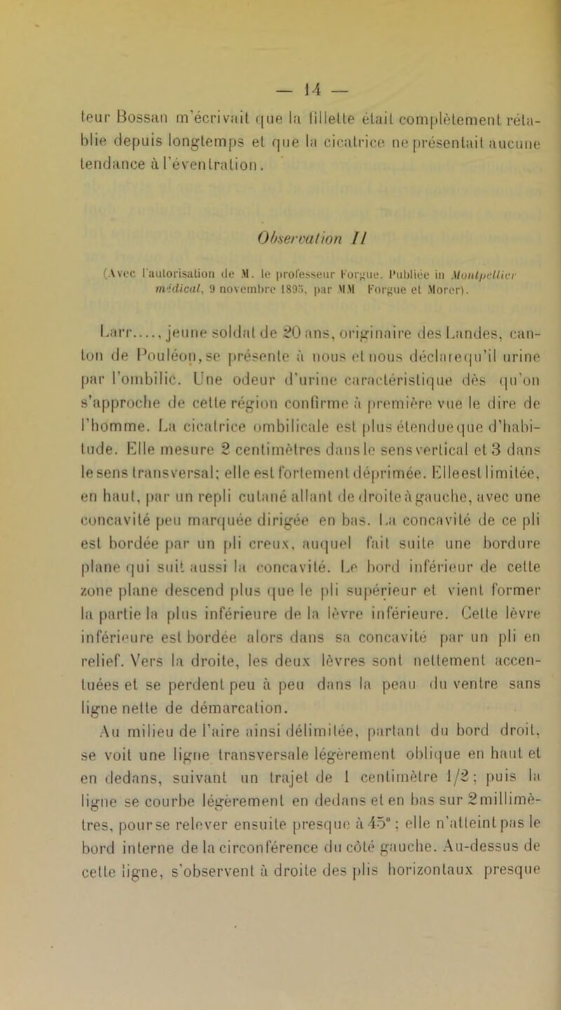 leur Bossan m’écrivait que la lillelle était complètement réta- blie depuis longtemps et que la cicatrice ne présentai! aucune tendance à l’éventration. Observation II (Avec l'autorisation île M. le professeur Forgue. Publiée in Montpellier médical, 9 novembre 189>, par MM Forgue et Morer). Larr jeune soldat de 20 ans, originaire des Landes, can- ton de Pouléon,se présente à nous et nous déclarequ’il urine par l’ombilic. Une odeur d’urine caractéristique dès qu’on s’approche de celle région confirme à première vue le dire de l’homme. La cicatrice ombilicale est plus étendueque d’habi- tude. Elle mesure 2 centimètres dans le sens vertical et 3 dans lesens transversal: elle est fortement déprimée. Klleesl limitée, en haut, par un repli cutané allant de droiteiigauche, avec une concavité peu marquée dirigée en bas. La concavité de ce pli est bordée par un pli creux, auquel fait suite une bordure plane qui suit aussi la concavité. Le bord inférieur de celte zone plane descend plus que le pli supérieur et vient former la partie la plus inférieure de la lèvre inférieure. Celle lèvre inférieure est bordée alors dans sa concavité par un pli en relief. Vers la droite, les deux lèvres sont nettement accen- tuées et se perdent peu à peu dans la peau du ventre sans ligne nette de démarcation. Au milieu de l’aire ainsi délimitée, partant du bord droit, se voit une ligne transversale légèrement oblique en haut et en dedans, suivant un trajet de 1 centimètre 1/2; puis la ligne se courbe légèrement en dedans et en bas sur Smillimè- tres, pourse relever ensuite presque à 45°; elle n'atteint pas le bord interne de la circonférence du côté gauche. Au-dessus de cette ligne, s’observent à droite des plis horizontaux presque