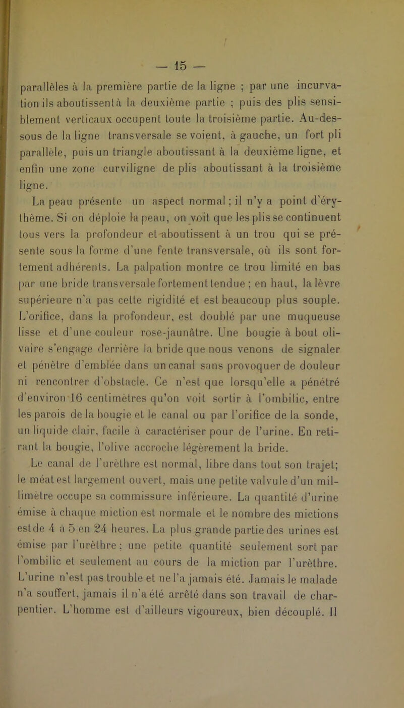 parallèles à la première partie de la ligne ; par une incurva- tion ils aboulissentà la deuxième partie ; puis des plis sensi- blement verticaux occupent toute la troisième partie. Au-des- sous de la ligne transversale se voient, à gauche, un fort pli parallèle, puis un triangle aboutissant à la deuxième ligne, et enfin une zone curviligne de plis aboutissant à la troisième ligne. La peau présente un aspect normal ; il n’y a point d’éry- thème. Si on déploie la peau, on voit que les plis se continuent tous vers la profondeur et'aboutissent à un trou qui se pré- sente sous la forme d’une fente transversale, où ils sont for- tement adhérents. La palpation montre ce trou limité en bas par une bride transversale fortement tendue ; en haut, la lèvre supérieure n’a pas cette rigidité et est beaucoup plus souple. L’orifice, dans la profondeur, est doublé par une muqueuse lisse et d’une couleur rose-jaunâtre. Une bougie à bout oli- vaire s’engage derrière la bride que nous venons de signaler et pénètre d’emblée dans uncanal sans provoquer de douleur ni rencontrer d’obstacle. Ce n’est que lorsqu’elle a pénétré d’environ 16 centimètres qu’on voit sortir à l’ombilic, entre les parois de la bougie et le canal ou par l’orifice de la sonde, un liquide clair, facile à caractériser pour de l’urine. En reti- rant la bougie, l’olive accroche légèrement la bride. Le canal de l’urèthre est normal, libre dans tout son trajet; le méat est largement ouvert, mais une petite valvule d’un mil- limètre occupe sa commissure inférieure. La quantité d’urine émise à chaque miction est normale et le nombre des mictions eslde 4 a 5 en 24 heures. La plus grande partie des urines est émise par l'urèthre; une petite quantité seulement sort par l’ombilic et seulement au cours de la miction par l’urèthre. L urine n’est pas trouble et ne l’a jamais été. Jamais le malade n a souffert, jamais il n’a été arrêté dans son travail de char- pentier. L homme est d’ailleurs vigoureux, bien découplé. 11