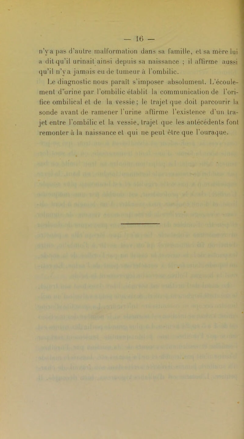 n’ya pas d’aulre malformation dans sa famille, et sa mère lui a dit qu’il urinait ainsi depuis sa naissance ; il affirme aussi qu’il n’ya jamais eu de tumeur à l’ombilic. Le diagnostic nous parait s’imposer absolument. L’écoule- ment d’urine par l’ombilic établit la communication de l’ori- fice ombilical et de la vessie; le trajet que doit parcourir la sonde avant de ramener l’urine affirme l’existence d’un tra- jet entre l’ombilic et la vessie, trajet que les antécédents font remonter à la naissance et qui ne peut être que l’ouraque.