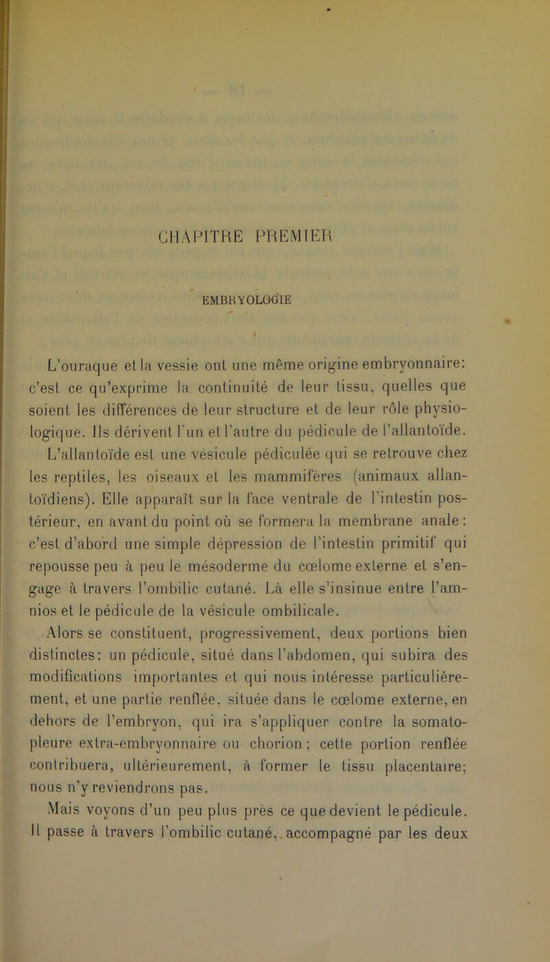 CHAPITRE PREMIER EMBRYOLOGIE L’ouraque et la vessie ont une même origine embryonnaire: c’est ce qu’exprime la continuité de leur tissu, quelles que soient les différences de leur structure et de leur rôle physio- logique. Ils dérivent l'un et l’autre du pédicule de l’allantoïde. L’allantoïde est une vésicule pédiculée qui se retrouve chez les reptiles, les oiseaux et les mammifères (animaux allan- toïdiens). Elle apparaît sur la face ventrale de l'intestin pos- térieur, en avant du point où se formera la membrane anale: c’est d’abord une simple dépression de l’intestin primitif qui repousse peu à peu le mésoderme du cœlome exLerne et s’en- gage à travers l’ombilic cutané. Là elle s’insinue entre l’am- nios et le pédicule de la vésicule ombilicale. Alors se constituent, progressivement, deux portions bien distinctes: un pédicule, situé dans l’abdomen, qui subira des modifications importantes et qui nous intéresse particulière- ment, et une partie renflée, située dans le cœlome externe, en dehors de l’embryon, qui ira s’appliquer contre la somato- pleure extra-embryonnaire ou chorion ; cette portion renflée contribuera, ultérieurement, à former le tissu placentaire; nous n’y reviendrons pas. Mais voyons d’un peu plus près ce que devient le pédicule. Il passe à travers l’ombilic cutané, accompagné par les deux