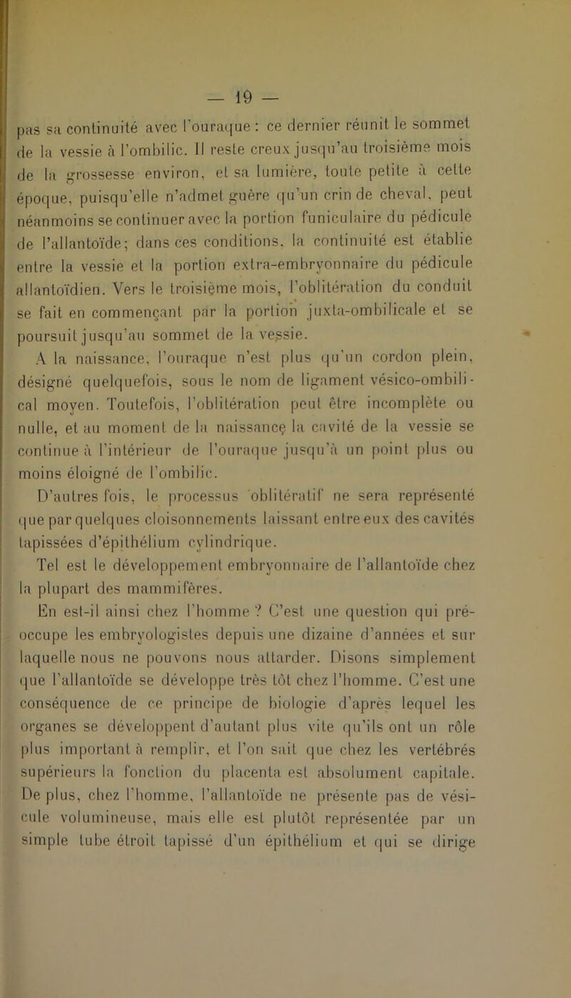 pas su continuité avec Fouraque : ce dernier réunit le sommet de la vessie à l’ombilic. Il reste creux jusqu’au troisième mois de la grossesse environ, et sa lumière, toute petite à celte époque, puisqu’elle n’admet guère qu’un crin de cheval, peut néanmoins se continuer avec la portion funiculaire du pédicule de l’allantoïde; dans ces conditions, la continuité est établie entre la vessie et la portion extra-embryonnaire du pédicule allantoïdien. Vers le troisième mois, l’oblitération du conduit se fait en commençant par la portion juxta-ombilicale et se poursuit jusqu’au sommet de la vepsie. A la naissance, Fouraque n’est plus qu’un cordon plein, désigné quelquefois, sous le nom de ligament vésico-ombili - cal moyen. Toutefois, l’oblitération peut être incomplète ou nulle, et au moment de la naissancç la cavité de la vessie se continue à l’intérieur de Fouraque jusqu’à un point plus ou moins éloigné de l’ombilic. D’autres fois, le processus oblitéralif ne sera représenté que par quelques cloisonnements laissant entre eux des cavités tapissées d’épithélium cylindrique. Tel est le développement embryonnaire de l’allantoïde chez la plupart des mammifères. En est-il ainsi chez l’homme? C’est une question qui pré- occupe les embryologistes depuis une dizaine d’années et sur laquelle nous ne pouvons nous attarder. Disons simplement que l’allantoïde se développe très tôt chez l’homme. C’est une conséquence de ce principe de biologie d’après lequel les organes se développent d’autant plus vile qu’ils ont un rôle plus important à remplir, et l’on sait que chez les vertébrés supérieurs la fonction du placenta est absolument capitale. De plus, chez l'homme, l’allantoïde ne présente pas de vési- cule volumineuse, mais elle est plutôt représentée par un simple tube étroit tapissé d’un épithélium et qui se dirige