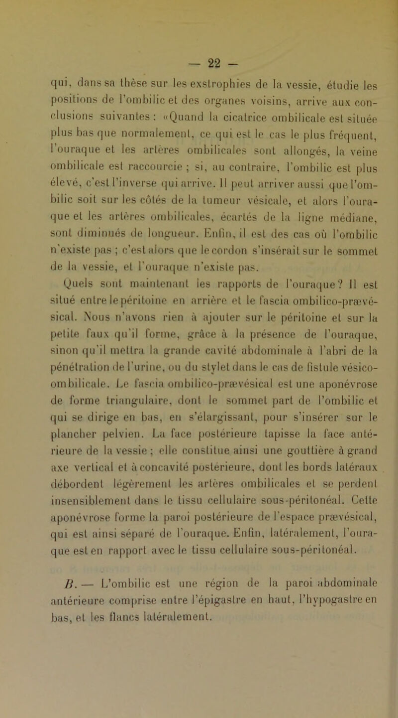qui, dans sa thèse sur les exslrophies de la vessie, étudie les positions de l’ombilic et des organes voisins, arrive aux con- clusions suivantes: «Quand la cicatrice ombilicale est située plus bas ipie normalement, ce qui est le cas le plus fréquent, l’ouraque et les artères ombilicales sont allongés, la veine ombilicale est raccourcie; si, au contraire, l’ombilic est plus élevé, c’est l’inverse qui arrive. Il peut arriver aussi que l’om- bilic soit sur les côtés de la tumeur vésicale, et alors l’oura- queel les artères ombilicales, écartés de la ligne médiane, sont diminués de longueur. Enfin, il est des cas où l’ombilic n’existe pas ; c’est alors que le cordon s’insérait sur le sommet de la vessie, et I’ouraque n’existe pas. Quels sont maintenant les rapports de l’ouraque? Il est situé entre le péritoine en arrière et le fascia ombilico-prævé- sical. Nous n’avons rien à ajouter sur le péritoine et sur la petite faux qu’il forme, grâce à la présence de l’ouraque, sinon qu’il mettra la grande cavité abdominale à l’abri de la pénétration de l’urine, ou du stylet dans le cas de fistule vésico- ombilicale. Le fascia ombilico-prævésical est une aponévrose de forme triangulaire, dont le sommet part de l’ombilic et qui se dirige en bas, en s’élargissant, pour s’insérer sur le plancher pelvien. La face postérieure tapisse la face anté- rieure de la vessie; elle constitue ainsi une gouttière à grand axe vertical et à concavité postérieure, doul les bords latéraux débordent légèrement les artères ombilicales et se perdent insensiblement dans le tissu cellulaire sous-péritonéal. Celte aponévrose forme la paroi postérieure de l’espace prævésical, qui est ainsi séparé de l’ouraque. Enfin, latéralement, l’oura- queesten rapport avec le tissu cellulaire sous-péritonéal. H. — L’ombilic est une région de la paroi abdominale antérieure comprise entre l’épigastre en haut, l’hypogastre en bas, et les flancs latéralement.