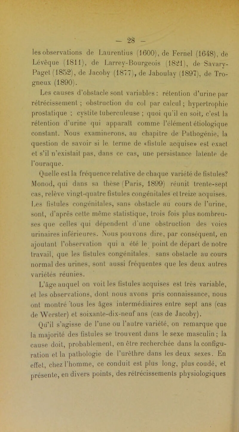 les observations de Laurentius (1600), de Fernel (1648), de Lévêque (1811), de Larrey-Bourgeois (1821), de Savary- Paget (1852), de Jacoby (1847), de Jaboulay (1897), de Tro- gneux (1890). Les causes d’obstacle sont variables: rétention d’urine par rétrécissement ; obstruction du col par calcul ; hypertrophie prostatique ; cystite tuberculeuse ; quoi qu'il en soit, c’est la rétention d’urine qui apparaît comme l’élément étiologique constant. Nous examinerons, au chapitre de Pathogénie, la question de savoir si le terme de afislule acquise» est exact et s’il n’existait pas, dans ce cas, une persistance latente de l’ouraque. Quelle est la fréquence relative de chaque variété de fistules? Monod, qui dans sa thèse Paris, 1899) réunit trente-sept cas, relève vingt-quatre fistules congénitales et treize acquises. Les fistules congénitales, sans obstacle au cours de l’urine, sont, d’après cette même statistique, trois fois plus nombreu- ses que celles qui dépendent d’une obstruction des voies urinaires inférieures. Nous pouvons dire, par conséquent, en ajoutant l’observation quia été le point de départ de notre travail, que les fistules congénitales, sans obstacle au cours normal des urines, sont aussi fréquentes que les deux autres variétés réunies. L’âge auquel on voit les fistules acquises est très variable, et les observations, dont nous avons pris connaissance, nous ont montré tous les âges intermédiaires entre sept ans (cas de Werster) et soixante-dix-neuf ans (cas de Jacoby). Qu’il s’agisse de l’une ou l’autre variété, on remarque que la majorité des fistules se trouvent dans le sexe masculin; la cause doit, probablement, en être recherchée dans la configu- ration et la pathologie de l’urèthre dans les deux sexes. En effet, chez l’homme, ce conduit est plus long, plus coudé, et présente, en divers points, des rétrécissements physiologiques