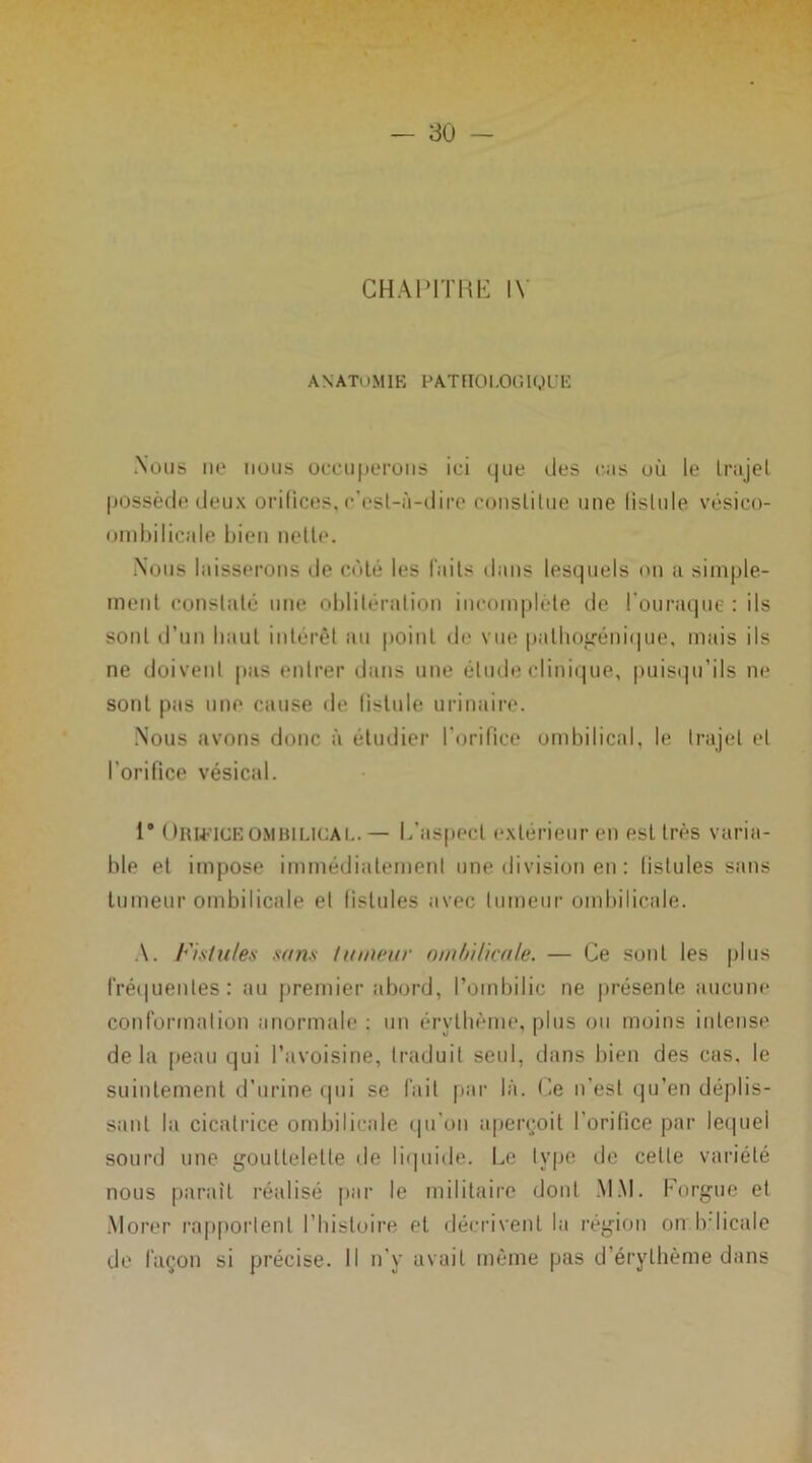 CHAPITRE IV ANATUMIE pathologique Nous ne nous occuperons ici que des cas où le Irajel possède deux orifices, c'esl-ù-dire constitue une lislule vésico- ombilicale bien nette. Nous laisserons de côté les faits dans lesquels on a simple- ment constaté une oblitération incomplète de l’ouraque : ils sont d’un baul intérêt au point de vue palbogénique, mais ils ne doivent pas entrer dans une élude clinique, puisqu’ils ne sont pas une cause de listule urinaire. Nous avons donc à étudier l'orifice ombilical, le Irajel et l’orifice vésical. 1* ( )rutceombilical. — I.'aspect extérieur en est très varia- ble et impose immédiatement une division en : listules sans tumeur ombilicale et listules avec tumeur ombilicale. A. Fistules sans tumeur ombilicale. — Ce sont les plus fréquentes: au premier abord, l’ombilic ne présente aucune conformation anormale : un érythème, plus ou moins intense delà peau qui l’avoisine, traduit seul, dans bien des cas, le suintement d’urine qui se fait par là. Ce n’est qu’en déplis- sant la cicatrice ombilicale qu'on aperçoit l'orifice par lequel sourd une gouttelette de liquide. Le type île celle variété nous paraît réalisé par le militaire dont MM. Forgue et Morer rapportent l'histoire et décrivent la région on bdicale de façon si précise. Il n’y avait même pas d érythème dans