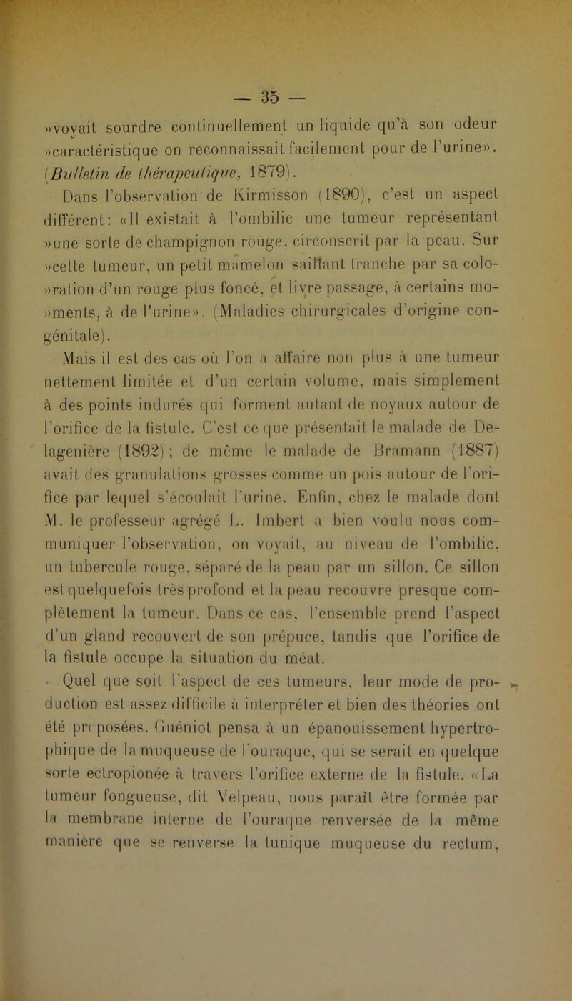«voyait sourdre continuellement un liquide qu’à son odeur «caractéristique on reconnaissait facilement pour de l’urine». {Bulletin de thérapeutique, 1879). Dans l’observation de Kirmisson (1890), c’est un aspect différent: «11 existait à l’ombilic une tumeur représentant «une sorte de champignon rouge, circonscrit par la peau. Sur «celle tumeur, un petit mamelon saillant tranche par sa colo- «ration d’un rouge plus foncé, et livre passage, à certains mo- «ments, à de l’urine». (Maladies chirurgicales d’origine con- génitale). Mais il est des cas où l’on a affaire non plus à une tumeur nettement limitée et d’un certain volume, mais simplement à des points indurés qui forment autant de noyaux autour de l’orifice de la fistule. C’est ce que présentait le malade de De- lagenière (1892); de même le malade de Bramann (1887) avait des granulations grosses comme un pois autour de l’ori- fice par lequel s’écoulait l’urine. Enfin, chez le malade dont M. le professeur agrégé E. Imbert a bien voulu nous com- muniquer l’observation, on voyait, au niveau de l’ombilic, un tubercule rouge, séparé de la peau par un sillon. Ce sillon est quelquefois très profond et la peau recouvre presque com- plètement la tumeur. Dans ce cas, l’ensemble prend l’aspect d’un gland recouvert de son prépuce, tandis que l’orifice de la fistule occupe la situation du méat. ■ Quel que soit l'aspect de ces tumeurs, leur mode de pro- ^ duction est assez difficile à interpréter et bien des théories ont été pr< posées. Guéniot pensa à un épanouissement hypertro- phique de la muqueuse de louraque, qui se serait en quelque sorte ectropionée à travers l’orifice externe de la fistule. «La tumeur fongueuse, dit Velpeau, nous paraît être formée par la membrane interne de l’ouraque renversée de la même manière que se renverse la tunique muqueuse du rectum,