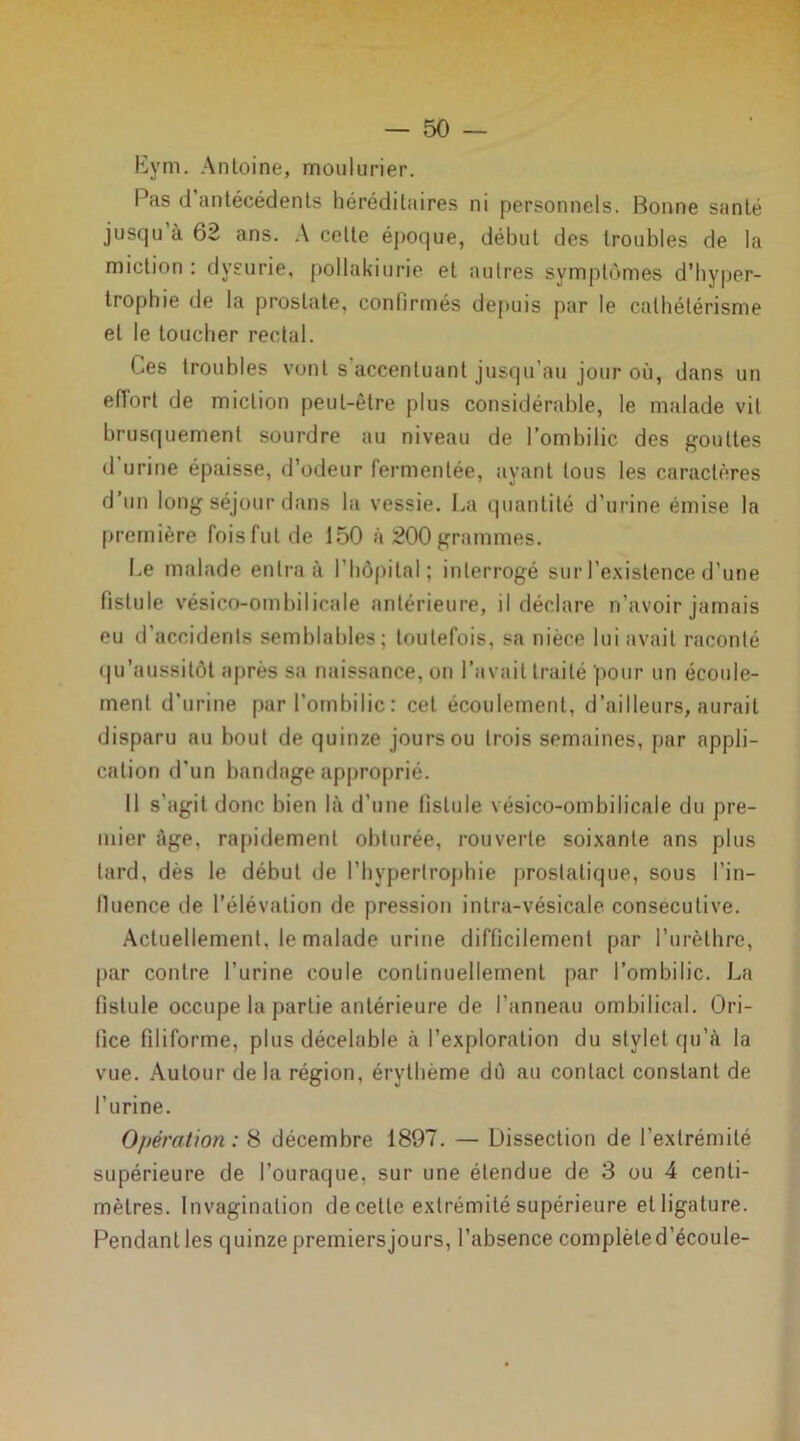 Eym. Antoine, moulurier. Pas d antécédents héréditaires ni personnels. Bonne santé jusqu à 62 ans. A celte époque, début des troubles de la miction : dysurie, pollakiurie et autres symptômes d’hyper- trophie de la prostate, confirmés depuis par le cathétérisme et le toucher rectal. Ces troubles vont s accentuant jusqu’au jour où, dans un effort de miction peut-être plus considérable, le malade vit brusquement sourdre au niveau de l’ombilic des gouttes d’urine épaisse, d’odeur fermentée, ayant tous les caractères d’un long séjour dans la vessie. La quantité d’urine émise la première fois fut de 150 à 200 grammes. Le malade entra à l’hôpital; interrogé sur l’existence d’une fistule vésico-ombilicale antérieure, il déclare n’avoir jamais eu d’accidents semblables; toutefois, sa nièce lui avait raconté qu’aussitôt après sa naissance, on l’avait traité pour un écoule- ment d’urine par l’ombilic: cet écoulement, d’ailleurs, aurait disparu au bout de quinze jours ou trois semaines, par appli- cation d'un bandage approprié. Il s’agit donc bien là d’une fistule vésico-ombilicale du pre- mier âge, rapidement obturée, rouverte soixante ans plus tard, dès le début de l’hypertrophie prostatique, sous l’in- lluence de l’élévation de pression in Ira-vésicale consecutive. Actuellement, le malade urine difficilement par l’urèthre, par contre l’urine coule continuellement par l’ombilic. La fistule occupe la partie antérieure de l’anneau ombilical. Ori- fice filiforme, plus décelable à l’exploration du stylet qu’à la vue. Autour de la région, érythème dû au contact constant de l’urine. Opération : 8 décembre 1897. — Dissection de l’extrémité supérieure de l’ouraque, sur une étendue de 3 ou 4 centi- mètres. Invagination de cette extrémité supérieure et ligature. Pendant les quinze premiersjours, l’absence complèled’écoule-