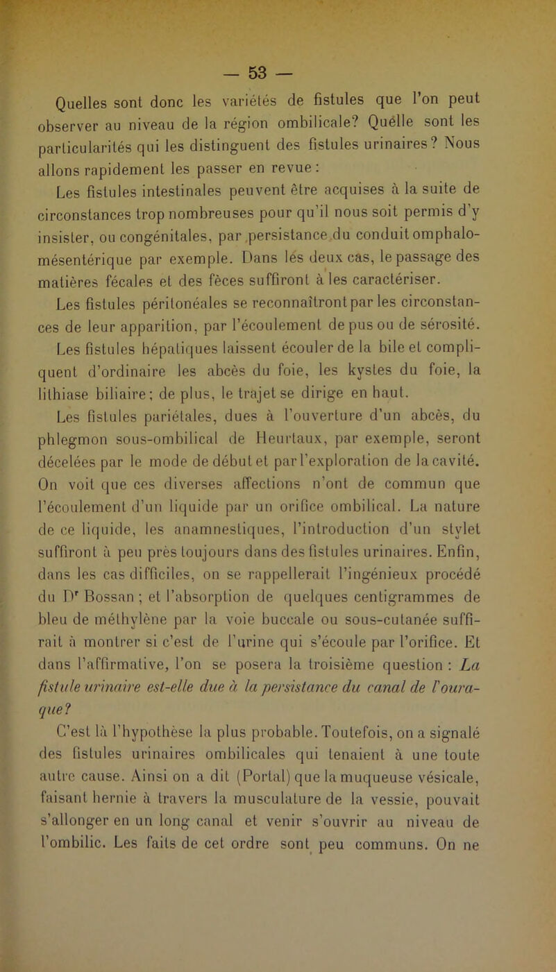 Quelles sont donc les variétés de fistules que l’on peut observer au niveau de la région ombilicale? Quelle sont les particularités qui les distinguent des fistules urinaires? Nous allons rapidement les passer en revue: Les fistules intestinales peuvent être acquises à la suite de circonstances trop nombreuses pour qu'il nous soit permis d’y insister, ou congénitales, par persistance du conduit omphalo- mésentérique par exemple. Dans les deux cas, le passage des matières fécales et des fèces suffiront à les caractériser. Les fistules péritonéales se reconnaîtront par les circonstan- ces de leur apparition, par l’écoulement de pus ou de sérosité. Les fistules hépatiques laissent écouler de la bile et compli- quent d’ordinaire les abcès du foie, les kystes du foie, la lithiase biliaire; de plus, le trajet se dirige en haut. Les fistules pariétales, dues à l’ouverture d’un abcès, du phlegmon sous-ombilical de Heurtaux, par exemple, seront décelées par le mode de début et par l’exploration de la cavité. On voit que ces diverses affections n’ont de commun que l’écoulement d’un liquide par un orifice ombilical. La nature de ce liquide, les anamnestiques, l’introduction d’un stylet suffiront à peu près toujours dans des fistules urinaires. Enfin, dans les cas difficiles, on se rappellerait l’ingénieux procédé du Dr Bossan ; et l’absorption de quelques centigrammes de bleu de méthylène par la voie buccale ou sous-cutanée suffi- rait à montrer si c’est de l’urine qui s’écoule par l’orifice. Et dans l’affirmative, l’on se posera la troisième question : La fistule urinaire est-elle due à la persistance du canal de l'oura- que? C’est là l’hypothèse la plus probable. Toutefois, on a signalé des fistules urinaires ombilicales qui tenaient à une toute autre cause. Ainsi on a dit (Portai) que la muqueuse vésicale, faisant hernie à travers la musculature de la vessie, pouvait s’allonger en un long canal et venir s’ouvrir au niveau de l’ombilic. Les faits de cet ordre sont peu communs. On ne