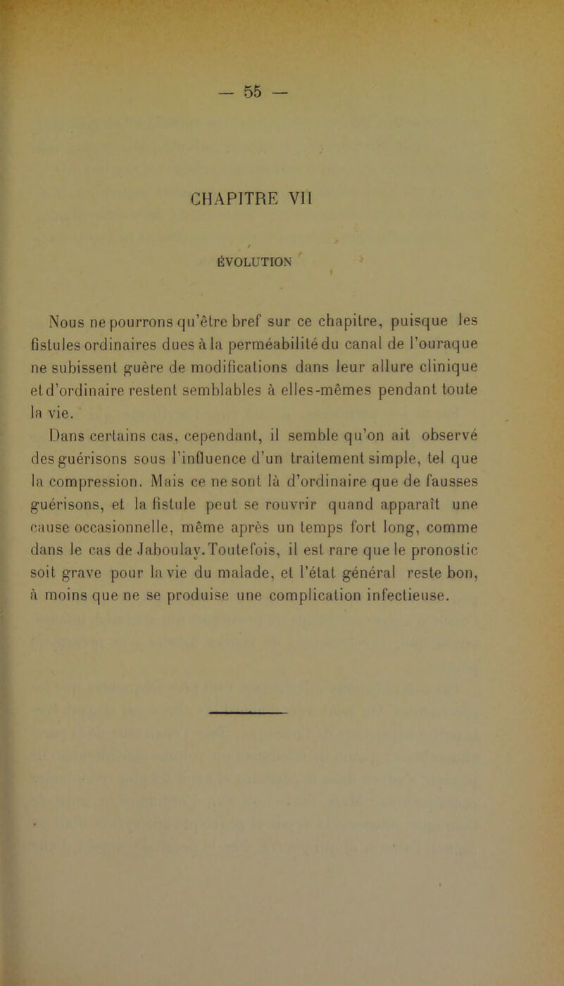 ÉVOLUTION | Nous ne pourrons qu’être bref sur ce chapitre, puisque les fistules ordinaires dues à la perméabilité du canal de l’ouraque ne subissent guère de modifications dans leur allure clinique et d’ordinaire restent semblables à elles-mêmes pendant toute la vie. Dans certains cas, cependant, il semble qu’on ait observé des guérisons sous l’influence d’un traitement simple, tel que la compression. Mais ce ne sont là d’ordinaire que de fausses guérisons, et la fistule peut se rouvrir quand apparaît une cause occasionnelle, même après un temps fort long, comme dans le cas de Jaboulav.Toutefois, il est rare que le pronostic soit grave pour la vie du malade, et l’état général reste bon, à moins que ne se produise une complication infectieuse.