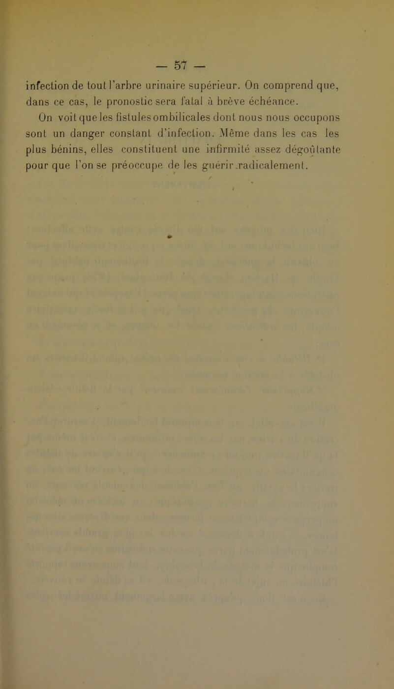 infection de tout l'arbre urinaire supérieur. On comprend que, dans ce cas, le pronostic sera fatal à brève échéance. On voit que les fistules ombilicales dont nous nous occupons sont un danger constant d’infection. Même dans les cas les plus bénins, elles constituent une infirmité assez dégoûtante pour que l’on se préoccupe de les guérir .radicalement.