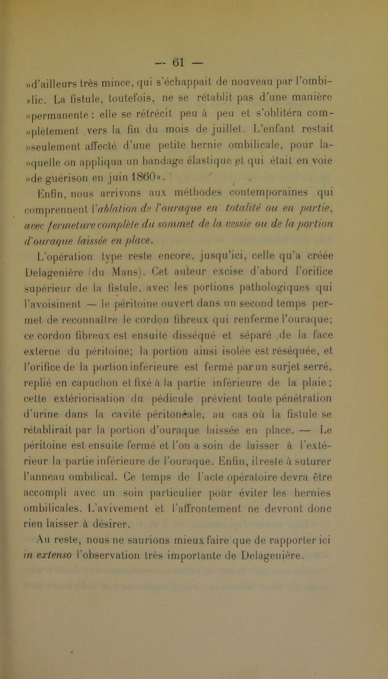 »d’ailleurs très mince, qui s’échappait de nouveau par l’ombi- »lic. La fistule, toutefois, ne se rétablit pas d’une manière «permanente: elle se rétrécit peu à peu et s’oblitéra com- «plètement vers la fin du mois de juillet. L’enfant restait «seulement affecté d’une petite hernie ombilicale, pour la- quelle on appliqua un bandage élastique .et qui était en voie «de guérison en juin 1860». Enfin, nous arrivons aux méthodes contemporaines qui comprennent l'ablation de l'ouraque en totalité ou en partie, avec fermeture complète du sommet de la vessie ou de la portion d'ouraque laissée en place. L’opération type reste encore, jusqu’ici, celle qu’a créée Üelagenière (du Mans). Cet auteur excise d’abord l’orifice supérieur de la fistule, avec les portions pathologiques qui l’avoisinent — le péritoine ouvert dans un second temps per- met de reconnaître le cordon fibreux qui renferme l’ouraque; ce cordon fibreux est ensuite disséqué et séparé de la face externe du péritoine; la portion ainsi isolée est réséquée, et l’orifice de la portion inférieure est fermé par un surjet serré, replié en capuchon et fixé à la partie inférieure de la plaie; cette extériorisation du pédicule prévient toute pénétration d’urine dans la cavité péritonéale, au cas où la fistule se rétablirait par la portion d’ouraque laissée en place. — Le péritoine est ensuite fermé et l’on a soin de laisser à l'exté- rieur la partie inférieure de l’ouraque. Enfin, il reste à suturer l’anneau ombilical. Ce temps de l’acte opératoire devra être accompli avec un soin particulier pour éviter les hernies ombilicales. L’avivement et l'affrontement ne devront donc rien laisser à désirer. Au reste, nous ne saurions mieux faire que de rapporter ici in extenso l'observation très importante de Delagenière.