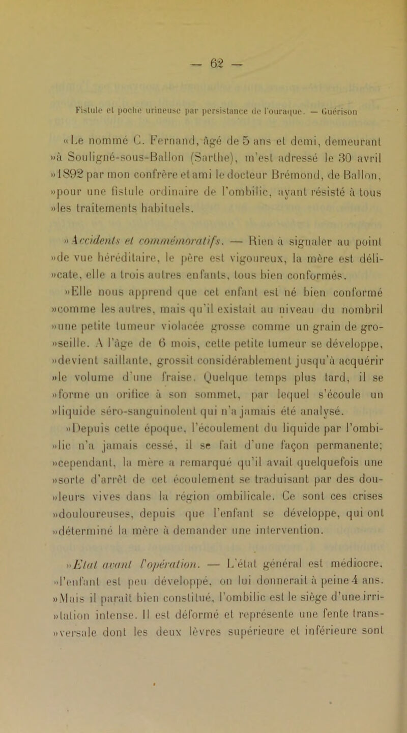 — 6 2 - Fistule et poche mineuse par persistance de l'ouraque. — Guérison «Le nommé C. Fernand, ftgé de 5 ans el demi, demeurant »à Souligné-sous-Ballon (Snrlhe), m’est adressé le 30 avril » 1892 par mon confrère et ami le docteur Brémond, de Ballon, «pour une fistule ordinaire de l’ombilic, ayant résisté à tous »les traitements habituels. « Accidents el commémoratifs. — Bien à signaler au point «de vue héréditaire, le père est vigoureux, la mère est déli- »cate, elle a trois autres enfants, tous bien conformés. »Elle nous apprend que cet enfant est né bien conformé «comme les autres, mais qu'il existait au niveau du nombril «une petite tumeur violacée grosse comme un grain de gro- «seille. A l’Age de 6 mois, celte petite tumeur se développe, «devient saillante, grossit considérablement jusqu’à acquérir «le volume d’une fraise. Quelque temps plus tard, il se «forme un orilice à son sommet, par lequel s’écoule un «liquide séro-sunguinolent qui n’a jamais été analysé. «Depuis cette époque, l’écoulement du liquide par l’ombi- «lic n’a jamais cessé, il se fait d’une façon permanente; «cependant, la mère a remarqué qu’il avait quelquefois une «sorte d’arrêt de cet écoulement se traduisant par des dou- «leurs vives dans la région ombilicale. Ce sont ces crises «douloureuses, depuis que l’enfant se développe, qui ont «déterminé la mère à demander une intervention. »Elal avant ['opération. — L étal général est médiocre, •'l’enfant est peu développé, on lui donnerait à peine4 ans. «Mais il paraît bien constitué, l’ombilic est le siège d’une irri- » talion intense. Il est déformé et représente une fente trans- » versa le dont les deux lèvres supérieure el inférieure sont