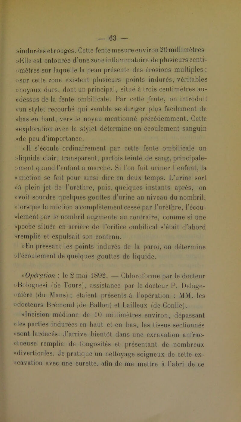 «indurées et rouges. Cette fente mesure environ 20 millimètres «Elle esl entourée d’une zone inflammatoire de plusieurs cenli- «mètres sur laquelle la peau présente des érosions multiples ; «sur celle zone existent plusieurs points indurés, véritables «noyaux durs, dont un principal, situé à trois centimètres au- «dessus de la fente ombilicale. Par celte fente, on introduit «un stylet recourbé qui semble se diriger plus facilement de «bas en haut, vers le noyau mentionné précédemment. Cette «exploration avec le stylet détermine un écoulement sanguin «de peu d’importance. «Il s’écoule ordinairement par cette fente ombilicale un «liquide clair, transparent, parfois teinté de sang, principale- «ment quand l’enfant a marché. Si l'on fait uriner l’enfant, la «miction se fait pour ainsi dire en deux temps. L’urine sort «à plein jet de l'urèthre, puis, quelques instants après, on «voit sourdre quelques gouttes d’urine au niveau du nombril; «lorsque la miction a complètement cessé par l’urèthre, l’écou- «lementpar le nombril augmente au contraire, comme si une «poche située en arrière de l’orifice ombilical s’était d’abord «remplie et expulsait son contenu. «En pressant les points indurés de la paroi, on détermine «l’écoulement de quelques gouttes de liquide. Opération : le 2 mai 1892. — Chloroforme par le docteur «Bolognesi (de Tours), assistance par le docteur P. Delage- «nière (du Mans); étaient présents à l’opération : MM. les «docteurs Brémond (de Ballon) et Bailleux (de Confie). «Incision médiane de 10 millimètres environ, dépassant «les parties indurées en haut et en bas, les tissus sectionnés «sont lardacés. J’arrive bientôt dans une excavation anfrac- «lueuse remplie de fongosités et présentant de nombreux «diverticules. Je pratique un nettoyage soigneux de cette ex- «cavation avec une curette, alin de me mettre à l’abri de ce
