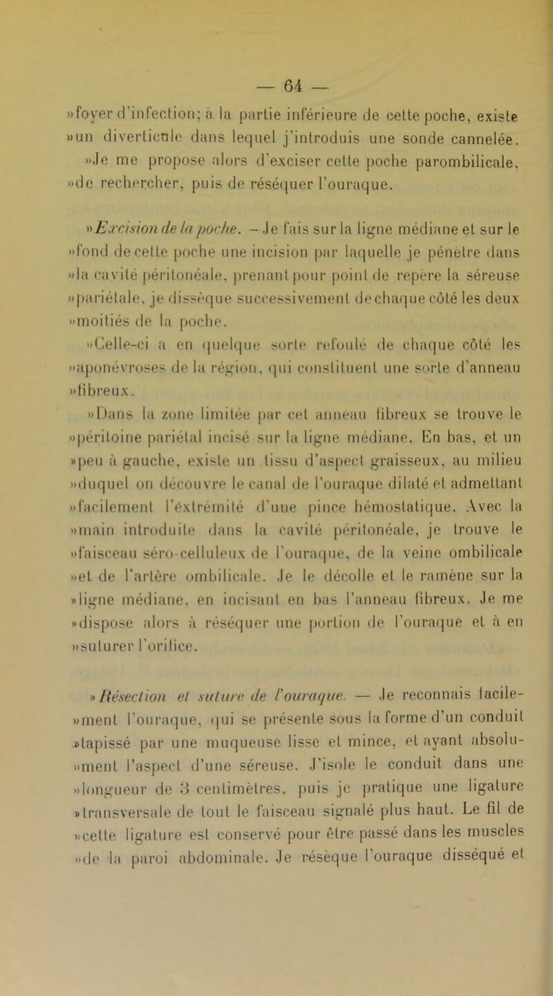 » foyer d’infection; à la partie inférieure de cette poche, existe «un diverticule dans lequel j’introduis une sonde cannelée. »Je me propose alors d’exciser cette poche parombilicale, »de rechercher, puis de réséquer l’ouraque. »>Excision de tu/jor/ie. - Je fais sur la ligne médiane et sur le «fond de cette poche une incision par laquelle je pénétré dans «la cayilé péritonéale, prenant pour point de repère la séreuse «pariétale, je dissèque successivement de chaque côté les deux «moitiés de la poche. «Celle-ci a en quelque sorte refoulé de chaque côté les «aponévroses de la région, qui constituent une sorte d'anneau «fibreux. «Dans la zone limitée par cet anneau libreux se trouve le «péritoine pariétal incisé sur la ligne médiane. En bas, et un »peu à gauche, existe un tissu d’aspect graisseux, au milieu «duquel on découvre le canal de l’ouraque dilaté et admettant «facilement l’extrémité d'une pince hémostatique. Avec la «main introduite dans la cavité péritonéale, je trouve le «faisceau séro celluleux de l’ouraque, de la veine ombilicale «et de l’artère ombilicale. Je le décolle et le ramène sur la «ligne médiane, en incisant en bas l’anneau fibreux. Je me «dispose alors à réséquer une portion de l’ouraque et à en «suturer l’orifice. » Résection et suture de l’ouraque. — Je reconnais lacile- «menl l’on raque, qui se présente sous la forme d’un conduit ^tapissé par une muqueuse lisse et mince, étayant absolu- «menl l’aspect d’une séreuse. J’isole le conduit dans une «longueur de 3 centimètres, puis je pratique une ligature «transversale de tout le faisceau signalé plus haut. Le fil de «celle ligature est conservé pour être passé dans les muscles «de la paroi abdominale. Je résèque l’ouraque disséqué et