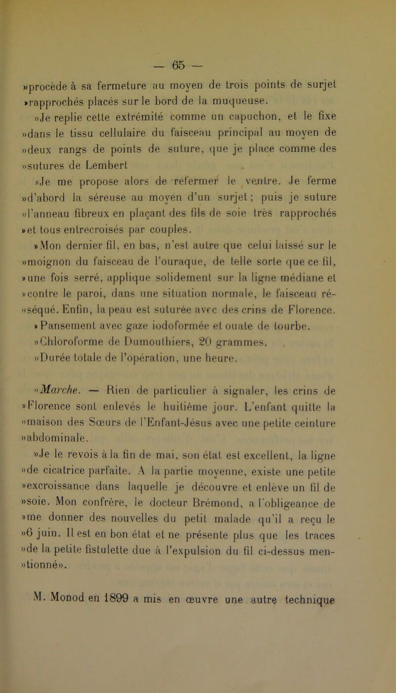 «procède à sa fermeture au moyen de trois points de surjet • rapprochés placés sur le bord de la muqueuse. »Je replie cette extrémité comme un capuchon, et le fixe «dans le tissu cellulaire du faisceau principal au moyen de «deux rangs de points de suture, que je place comme des «sutures de Lembert «Je me propose alors de refermer le ventre. Je ferme «d’abord la séreuse au moyen d’un surjet; puis je suture «l’anneau fibreux en plaçant des fils de soie très rapprochés «et tous entrecroisés par couples. • Mon dernier fil, en bas, n’est autre que celui laissé sur le «moignon du faisceau de l’ouraque, de telle sorte que ce fil, • une fois serré, applique solidement sur la ligne médiane et «contre le paroi, dans une situation normale, le faisceau ré- «séqué. Enfin, la peau est suturée avec des crins de Florence. • Pansement avec gaze iodoformée et ouate de tourbe. «Chloroforme de Dumouthiers, 20 grammes. «Durée totale de l’opération, une heure. «Marche. — Rien de particulier à signaler, ies crins de «Florence sont enlevés le huitième jour. L’enfant quitte la «maison des Sœurs de i’Enfant-Jésus avec une petite ceinture «abdominale. «Je le revois à la tin de mai, son état est excellent, la ligne «de cicatrice parfaite. A la partie moyenne, existe une petite «excroissance dans laquelle je découvre et enlève un lit de «soie. Mon confrère, le docteur Brémond, a l’obligeance de «me donner des nouvelles du petit malade qu’il a reçu le «6 juin. Il est en bon état et ne présente plus que les traces «de la petite fistulette due à l’expulsion du fd ci-dessus men- »tionné«. M. Monod en 1899 a mis en œuvre une autre technique