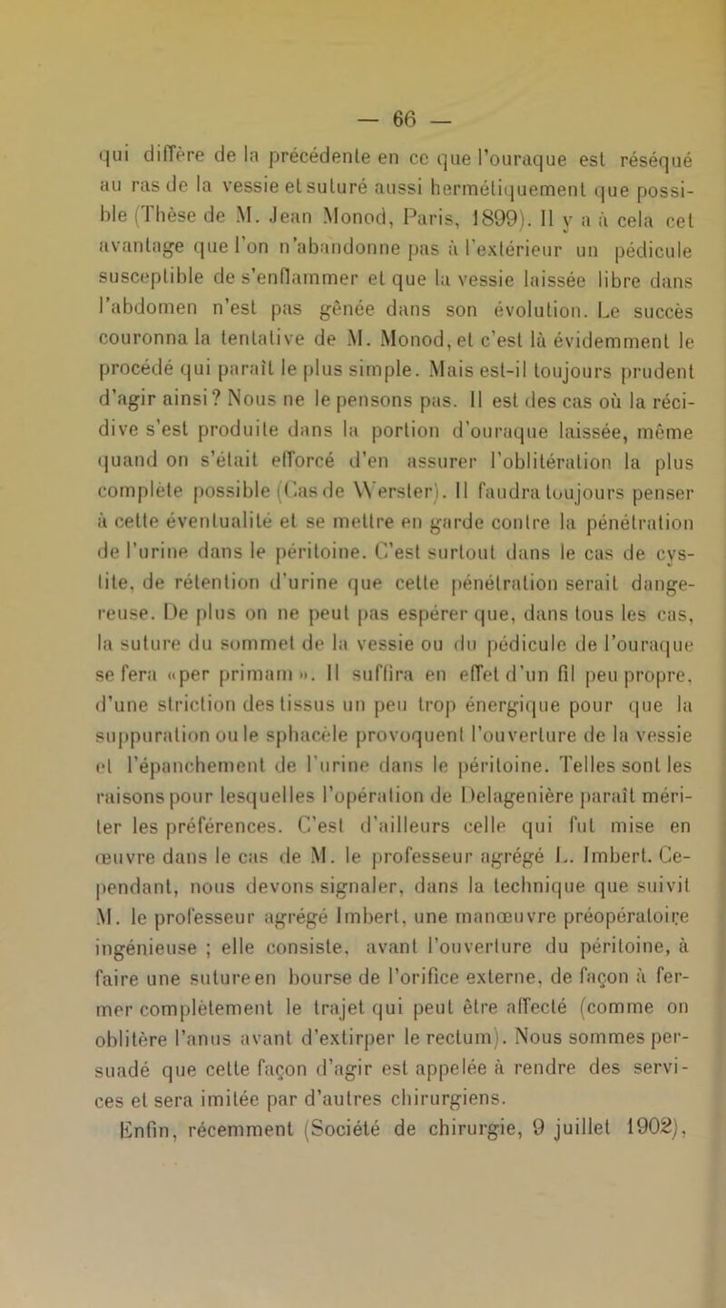 qui diffère de la précédente en ce que Pouraque esl réséqué au ras de la vessie el suturé aussi hermétiquement que possi- ble (Thèse de M. Jean Monod, Paris, 1899). 11 y a à cela cet avantage que 1 on n’abandonne pas à l’extérieur un pédicule susceptible de s’enflammer et que la vessie laissée libre dans l’abdomen n’est pas gênée dans son évolution. Le succès couronna la tentative de M. Monod, et c’est là évidemment le procédé qui parait le plus simple. Mais est-il toujours prudent d’agir ainsi? Nous ne le pensons pas. Il est des cas où la réci- dive s’est produite dans la portion d’ouraque laissée, même quand on s’était etTorcé d’en assurer l’oblitération la plus complète possible (Las de Werster). Il faudra toujours penser à celte éventualité et se mettre en garde contre la pénétration de l’urine dans le péritoine. C’est surtout dans le cas de cys- tite. de rétention d’urine que cette pénétration serait dange- reuse. De plus on ne peut pas espérer que, dans tous les cas, la suture elu sommet de la vessie ou du pédicule de l’ouraque se fera «per primam •>. Il suffira en effet d’un fil peu propre, d’une striction des tissus un peu trop énergique pour que la suppuration ouïe sphacèle provoquent l’ouverture de la vessie cl l’épanchement de l'urine dans le péritoine. Telles sont les raisons pour lesquelles l’opération de Delagenière paraît méri- ter les préférences. C’est d’ailleurs celle qui fut mise en œuvre dans le cas de M. le professeur agrégé L. Imbert. Ce- pendant, nous devons signaler, dans la technique que suivit M. le professeur agrégé Imbert, une manœuvre préopératoire ingénieuse ; elle consiste, avant l’ouverture du péritoine, à faire une suture en bourse de l’orifice externe, de façon ù fer- mer complètement le trajet qui peut être affecté (comme on oblitère l’anus avant d’extirper le rectum). Nous sommes per- suadé que cette façon d’agir est appelée à rendre des servi- ces el sera imitée par d’autres chirurgiens. Enfin, récemment (Société de chirurgie, 9 juillet 1902),