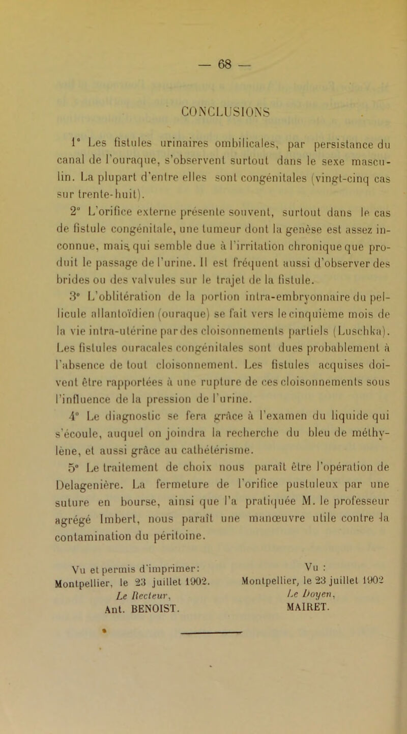 CONCLUSIONS i° Les fistules urinaires ombilicales, par persistance du canal de l'ouraque, s’observent surtout dans le sexe mascu- lin. La plupart d’entre elles sont congénitales (vingt-cinq cas sur trente-huit). 2° L'orifice externe présente souvent, surtout dans le cas de fistule congénitale, une tumeur dont la genèse est assez in- connue, mai^qui semble due à l'irritation chronique que pro- duit le passage de l’urine. Il est fréquent aussi d’observer des brides ou des valvules sur le trajet de la fistule. 3° L’oblitération de la portion inlra-embryonnaire du pel- licule allantoïdien (ouraque) se fait vers le cinquième mois de la vie intra-utérine par des cloisonnements partiels (Luschka). Les fistules ouracales congénitales sont dues probablement à l'absence de tout cloisonnement. Les fistules acquises doi- vent être rapportées à une rupture de ces cloisonnements sous l’influence delà pression de l’urine. -4° Le diagnostic se fera grâce à l’examen du liquide qui s’écoule, auquel on joindra la recherche du bleu de méthy- lène, et aussi grâce au cathétérisme. 5° Le traitement de choix nous parait être l'opération de Uelagenière. La fermeture de l’orifice pustuleux par une suture en bourse, ainsi que l’a pratiquée M. le professeur agrégé Imbert, nous paraît une manœuvre utile contre -la contamination du péritoine. Vu et permis d'imprimer: Vu : Montpellier, le 23 juillet 1902. Montpellier, le 23 juillet 1902 Le liecteur, Le boy en, Ant. BENOIST. MAIRET.