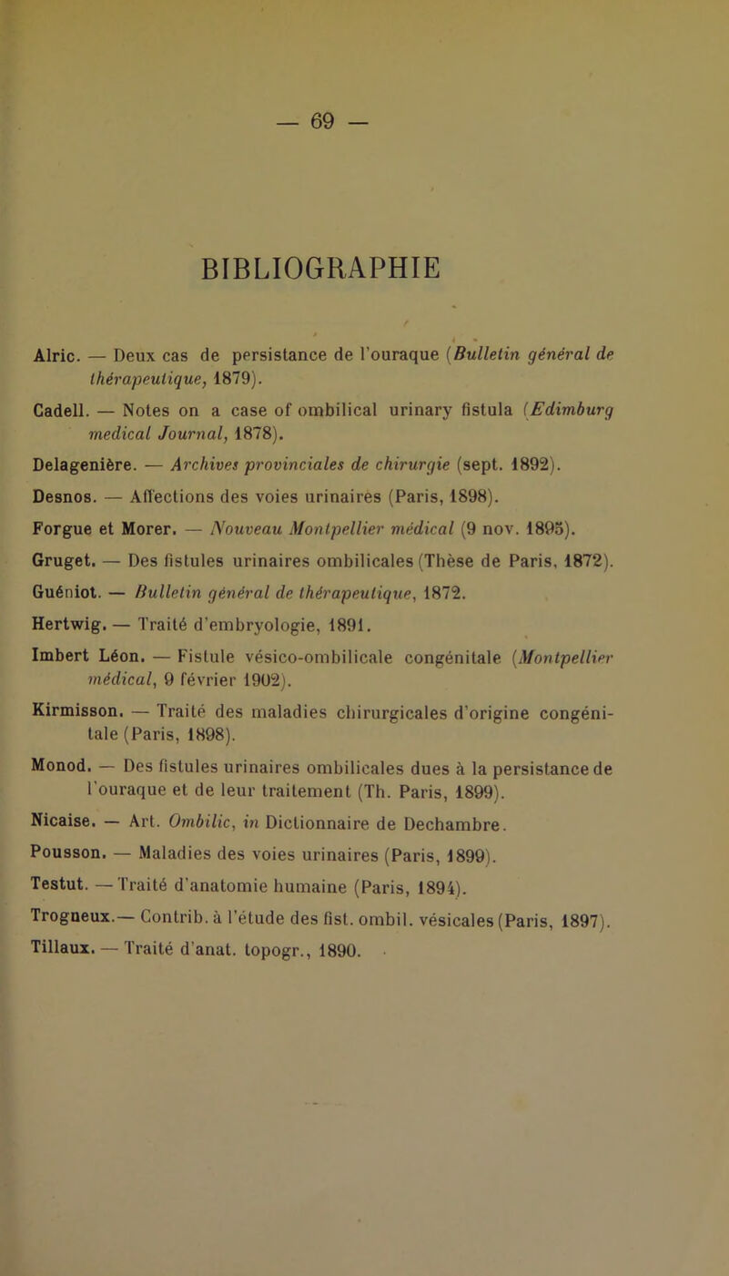 BIBLIOGRAPHIE * * Alric. — Deux cas de persistance de l’ouraque (Bulletin général de thérapeutique, 1879). Cadell. — Notes on a case of ombilical urinary fistula (Edimburg medical Journal, 1878). Delagenière. — Archives provinciales de chirurgie (sept. 1892). Desnos. — Affections des voies urinaires (Paris, 1898). Forgue et Morer. — Nouveau Montpellier médical (9 nov. 1895). Gruget. — Des fistules urinaires ombilicales (Thèse de Paris, 1872). Guéniot. — Bulletin général de thérapeutique, 1872. Hertwig. — Traité d'embryologie, 1891. Imbert Léon. — Fistule vésico-ombilicale congénitale (Montpellier médical, 9 février 1902). Kirmisson. — Traité des maladies chirurgicales d'origine congéni- tale (Paris, 1898). Monod. — Des fistules urinaires ombilicales dues à la persistance de l’ouraque et de leur traitement (Th. Paris, 1899). Nicaise. — Art. Ombilic, in Dictionnaire de Dechambre. Pousson. — Maladies des voies urinaires (Paris, 1899). Testut. — Traité d'anatomie humaine (Paris, 1894). Trogneux.— Contrib. à l’étude des fist. ombil. vésicales (Paris, 1897). Tillaux. — Traité d’anat. topogr., 1890.