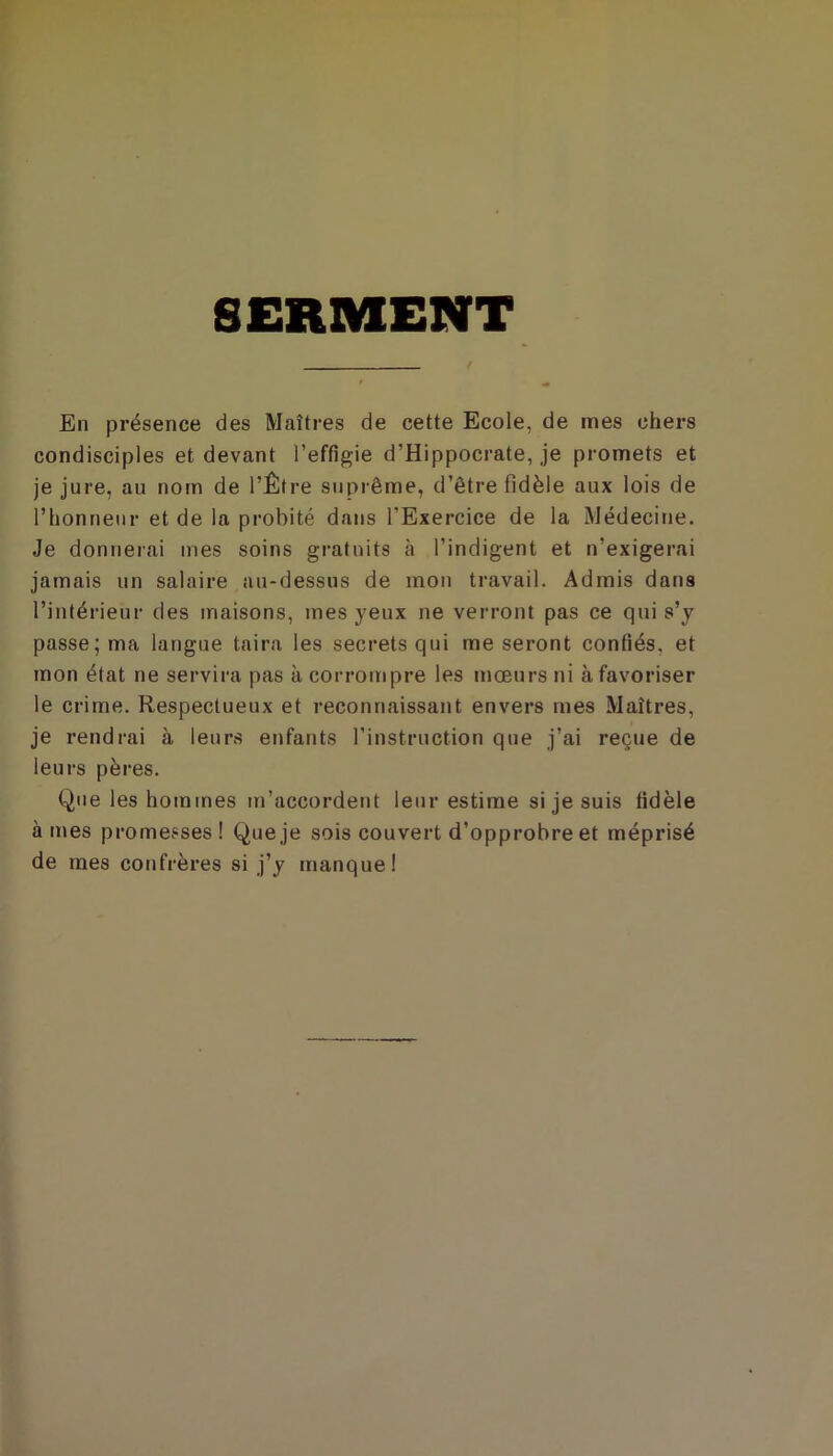 SERMENT En présence des Maîtres de cette Ecole, de mes chers condisciples et devant l’effigie d’Hippocrate, je promets et je jure, au nom de l’Être suprême, d’être fidèle aux lois de l’honneur et de la probité dans l’Exercice de la Médecine. Je donnerai mes soins gratuits à l’indigent et n’exigerai jamais un salaire au-dessus de mon travail. Admis dans l’intérieur des maisons, mes yeux ne verront pas ce qui s’y passe; ma langue taira les secrets qui me seront confiés, et mon état ne servira pas à corrompre les mœurs ni à favoriser le crime. Respectueux et reconnaissant envers mes Maîtres, je rendrai à leurs enfants l’instruction que j’ai reçue de leurs pères. Que les hommes m’accordent leur estime si je suis fidèle à mes promesses ! Que je sois couvert d’opprobre et méprisé de mes confrères si j’y manque!