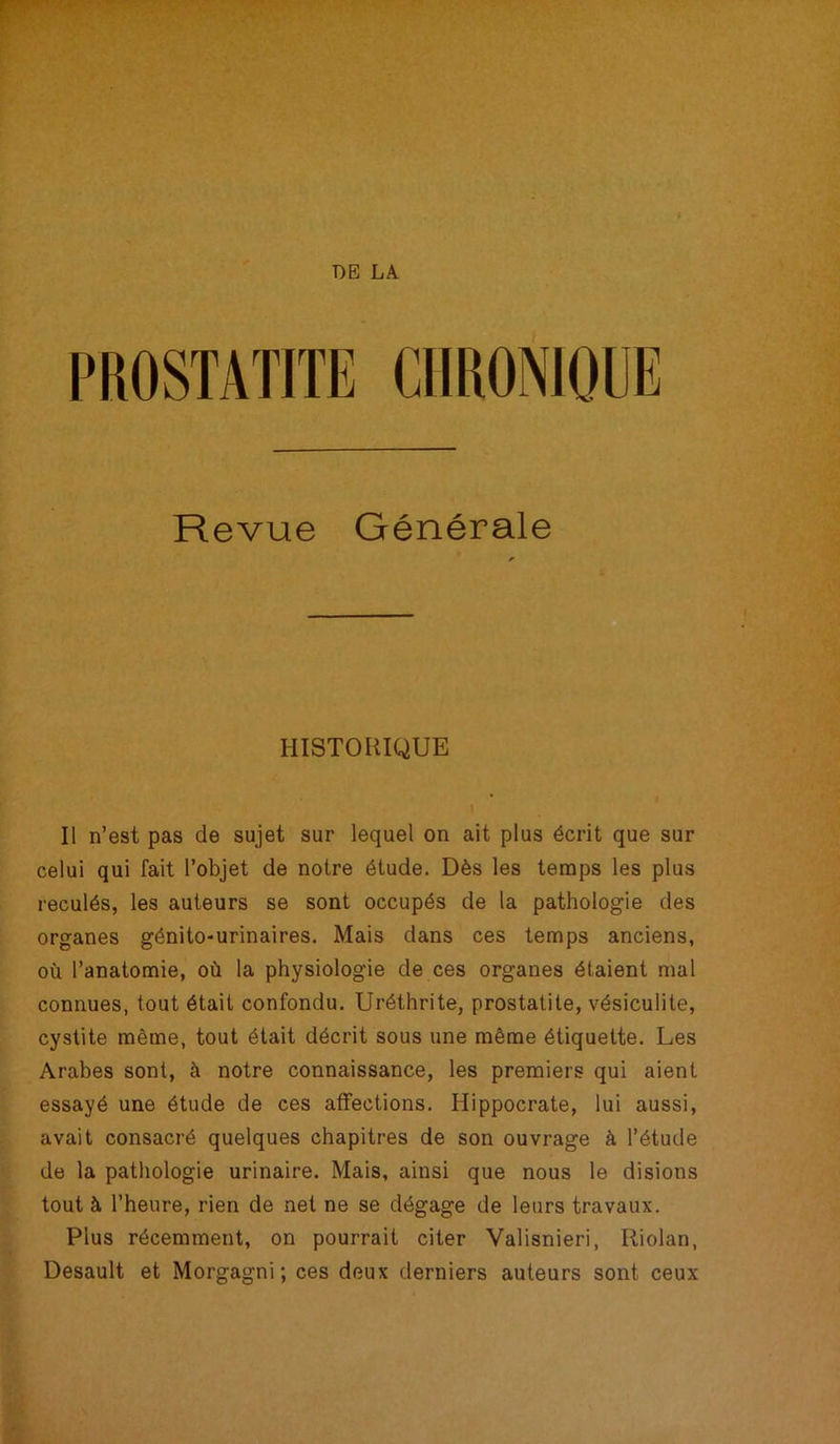 PROSTATITE CHRONIQUE Revue Générale HISTORIQUE Il n’est pas de sujet sur lequel on ait plus écrit que sur celui qui fait l’objet de notre étude. Dès les temps les plus reculés, les auteurs se sont occupés de la pathologie des organes génito-urinaires. Mais dans ces temps anciens, où l’anatomie, où la physiologie de ces organes étaient mal connues, tout était confondu. Uréthrite, prostatite, vésiculite, cystite même, tout était décrit sous une même étiquette. Les Arabes sont, à notre connaissance, les premiers qui aient essayé une étude de ces affections. Hippocrate, lui aussi, avait consacré quelques chapitres de son ouvrage à l’étude de la pathologie urinaire. Mais, ainsi que nous le disions tout à l’heure, rien de net ne se dégage de leurs travaux. Plus récemment, on pourrait citer Valisnieri, Riolan, Desault et Morgagni ; ces deux derniers auteurs sont ceux