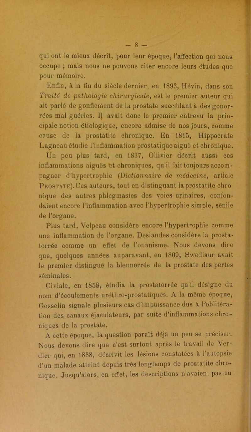 qui ont le mieux décrit, pour leur époque, l’affection qui nous occupe ; mais nous ne pouvons citer encore leurs études que pour mémoire. Enfin, à la fin du siècle dernier, en 1893, Ilévin, dans son Traité de pathologie chirurgicale, est le premier auteur qui ait parlé de gonflement de la prostate succédant à des gonor- rées mal guéries. IJ avait donc le premier entrevu la prin- cipale notion étiologique, encore admise de nos jours, comme couse de la prostatite chronique. En 1815, Hippocrate Lagneau étudie l’inflammation prostatique aiguë et chronique. Un peu plus tard, en 1837, Ollivier décrit aussi ces inflammations aiguës nt chroniques, qu’il fait toujours accom- pagner d’hypertrophie (Dictionnaire de médecine, article Prostate). Ces auteurs, tout en distinguant la prostatite chro nique des autres phlegmasies des voies urinaires, confon- daient encore l’inflammation avec l’hypertrophie simple, sénile de l’organe. Plus tard, Velpeau considère encore l’hypertrophie comme une inflammation de l’organe. Deslandes considère la prosta- torrée comme un effet de l’onanisme. Nous devons dire que, quelques années auparavant, en 1809, Swediaur avait le premier distingué la blennorrée de la prostate des pertes séminales. Civiale, en 1858, étudia la prostatorrée qu’il désigne du nom d’écoulements uréthro-prostaliques. A la même époque, Gosselin signale plusieurs cas d’impuissance dus à l’oblitéra- tion des canaux éjaculateurs, par suite d’inflammations chro- niques de la prostate. A cette époque, la question paraît déjà un peu se préciser. Nous devons dire que c’est surtout après le travail de Vér- ifier qui, en 1838, décrivit les lésions constatées à l’autopsie d’un malade atteint depuis très longtemps de prostatite chro- nique. Jusqu’alors, en effet, les descriptions n’avaient pas eu