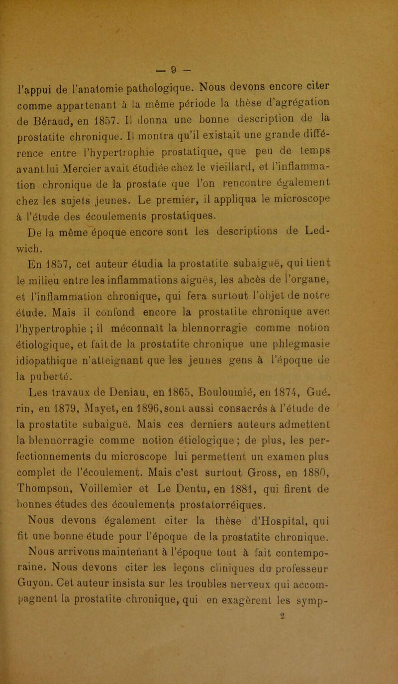 l’appui de l'anatomie pathologique. Nous devons encore citer comme appartenant à la même période la thèse d agrégation de Béraud, en 1857. Il donna une bonne description de la prostatite chronique. Il montra qu’il existait une grande diffé- rence entre l’hypertrophie prostatique, que peu de temps avant lui Mercier avait étudiée chez le vieillard, et l’inflamma- tion chronique de la prostate que l’on rencontre également chez les sujels jeunes. Le premier, il appliqua le microscope à l’étude des écoulements prostatiques. De la même époque encore sont les descriptions de Led- wich. En 1857, cet auteur étudia la prostatite subaiguë, qui tient le milieu entre les inflammations aiguës, les abcès de l’organe, et l’inflammalion chronique, qui fera surtout l’objet de notre étude. Mais il confond encore la prostatite chronique avec l’hypertrophie ; il méconnaît la blennorragie comme notion étiologique, et fait de la prostatite chronique une phlegmasie idiopathique n’atteignant que les jeunes gens à l’époque de la puberté. Les travaux de Deniau, en 1865, Bouloumié, en 1874, Gué- rin, en 1879, Mayet, en 1896,sont aussi consacrés à l’étude de la prostatite subaiguë. Mais ces derniers auteurs admettent la blennorragie comme notion étiologique; de plus, les per- fectionnements du microscope lui permettent un examen plus complet de l’écoulement. Mais c’est surtout Gross, en 1880, Thompson, Voillemier et Le Dentu, en 1881, qui firent de bonnes études des écoulements prostatorréiques. Nous devons également citer la thèse d’Hospital, qui fit une bonne étude pour l’époque de la prostatite chronique. Nous arrivons maintenant à l’époque tout à l'ait contempo- raine. Nous devons citer les leçons cliniques du professeur Guyon. Cet auteur insista sur les troubles nerveux qui accom- pagnent la prostatite chronique, qui en exagèrent les symp-