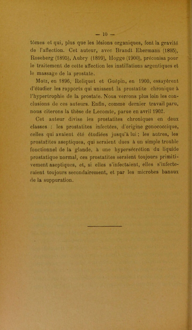 tûmes et qui, plus que les lésions organiques, font la gravité de l'affection. Cet auteur, avec Brandt Ebermann (1895), Roseberg (1895), Aubry (1899), llogge (1900), préconisa pour le traitement de cette affection les instillations argentiques et le massage de la prostate. Molz, en 1896, Reliquet et Guépin, en 1900, essayèrent d’étudier les rapports qui unissent la prostatite chronique à l’hypertrophie de la prostale. Nous verrons plus loin les con- clusions de ces auteurs. Enfin, comme dernier travail paru, nous citerons la thèse de Lecomte, parue en avril 1902. Cet auteur divise les prostatites chroniques en deux classes : les prostatites infectées, d’origine gonococcique, celles qui avaient été étudiées jusqu’à lui ; les autres, les prostatites aseptiques, qui seraient dues à un simple trouble fonctionnel de la glande, à une hypersécrétion du liquide prostatique normal, ces prostatites seraient toujours primiti- vement aseptiques, et, si elles s’infectaient, elles s’infecte- raient toujours secondairement, et par les microbes banaux de la suppuration.