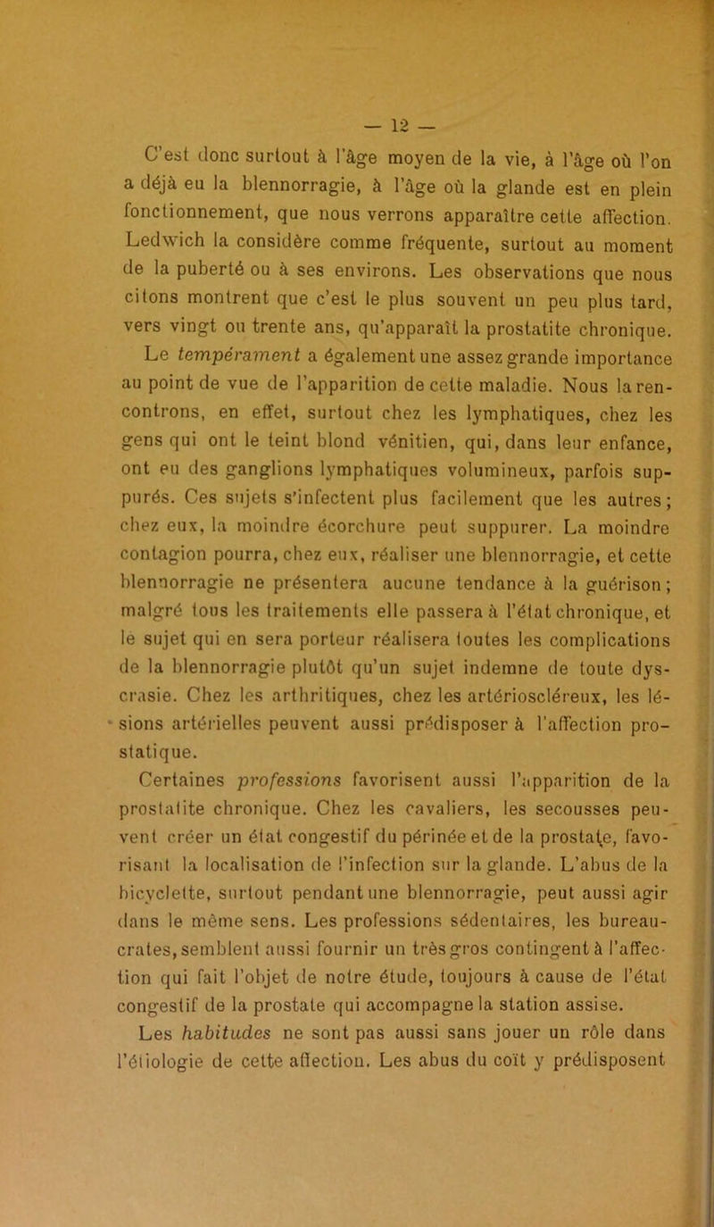 C’est donc surtout à l’âge moyen de la vie, à l'âge où l’on a déjà eu la blennorragie, à l’âge où la glande est en plein fonctionnement, que nous verrons apparaître cette affection. Ledwich la considère comme fréquente, surtout au moment de la puberté ou à ses environs. Les observations que nous citons montrent que c’est le plus souvent un peu plus tard, vers vingt ou trente ans, qu’apparaît la prostatite chronique. Le tempérament a également une assez grande importance au point de vue de l’apparition de cette maladie. Nous la ren- controns, en effet, surtout chez les lymphatiques, chez les gens qui ont le teint blond vénitien, qui, dans leur enfance, ont eu des ganglions lymphatiques volumineux, parfois sup- purés. Ces sujets s’infectent plus facilement que les autres; chez eux, la moindre écorchure peut suppurer. La moindre contagion pourra, chez eux, réaliser une blennorragie, et cette blennorragie ne présentera aucune tendance à la guérison ; malgré tous les traitements elle passerai l’état chronique, et le sujet qui en sera porteur réalisera toutes les complications de la blennorragie plutôt qu’un sujet indemne de toute dys- crasie. Chez les arthritiques, chez les artérioscléreux, les lé- sions artérielles peuvent aussi prédisposer à l’affection pro- statique. Certaines professions favorisent aussi l’apparition de la prostatite chronique. Chez les cavaliers, les secousses peu- vent créer un état congestif du périnée et de la prostate, favo- risant la localisation de l’infection sur la glande. L’abus de la bicyclette, surtout pendant une blennorragie, peut aussi agir dans le même sens. Les professions sédentaires, les bureau- crates, semblent aussi fournir un très gros contingent à l’affec- tion qui fait l’objet île notre étude, toujours à cause de l’état congestif de la prostate qui accompagne la station assise. Les habitudes ne sont pas aussi sans jouer un rôle dans l’étiologie de cette affection. Les abus du coït y prédisposent