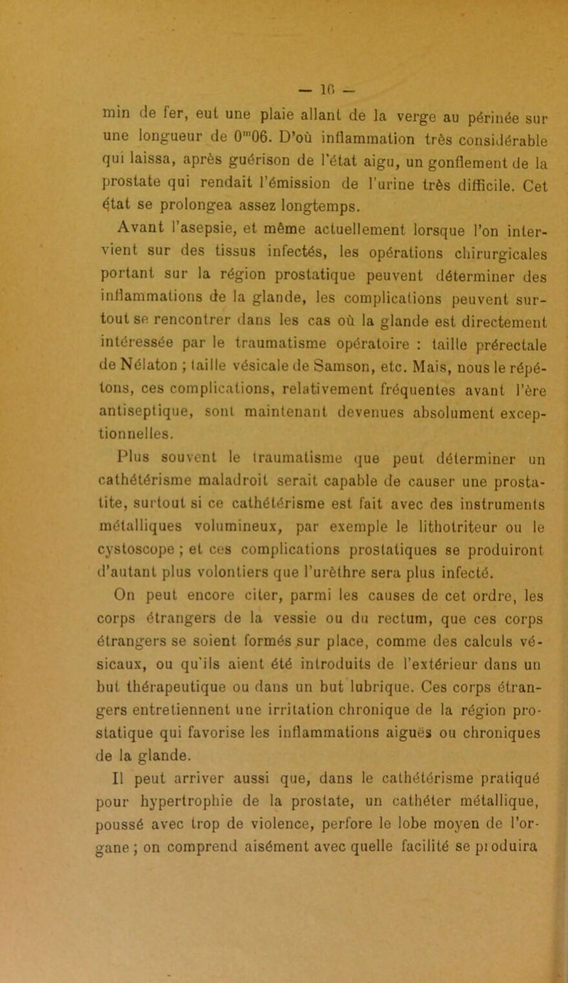 — 10 min de Fer, eut une plaie allant de la verge au périnée sur une longueur de 0'06. D’où inflammation très considérable qui laissa, après guérison de l’état aigu, un gonflement de la prostate qui rendait l’émission de l’urine très difficile. Cet état se prolongea assez longtemps. Avant l’asepsie, et même actuellement lorsque l’on inter- vient sur des tissus infectés, les opérations chirurgicales portant sur la région prostatique peuvent déterminer des inflammations de la glande, les complications peuvent sur- tout se rencontrer dans les cas où la glande est directement intéressée par le traumatisme opératoire : taille prérectale de Nélaton ; faille vésicale de Samson, etc. Mais, nous le répé- tons, ces complications, relativement fréquentes avant l’ère antiseptique, sont maintenant devenues absolument excep- tionnelles. Plus souvent le traumatisme que peut déterminer un cathétérisme maladroit serait capable de causer une prosta- tite, surtout si ce cathétérisme est fait avec des instruments métalliques volumineux, par exemple le lithotriteur ou le cystoscope ; et ces complications prostatiques se produiront d’autant plus volontiers que l’urèthre sera plus infecté. On peut encore citer, parmi les causes de cet ordre, les corps étrangers de la vessie ou du rectum, que ces corps étrangers se soient formés sur place, comme des calculs vé- sicaux, ou qu’ils aient été introduits de l’extérieur dans un but thérapeutique ou dans un but lubrique. Ces corps étran- gers entretiennent une irritation chronique de la région pro- statique qui favorise les inflammations aiguës ou chroniques de la glande. Il peut arriver aussi que, dans le cathétérisme pratiqué pour hypertrophie de la prostate, un cathéter métallique, poussé avec trop de violence, perfore le lobe moyen de l’or- gane ; on comprend aisément avec quelle facilité se pioduira