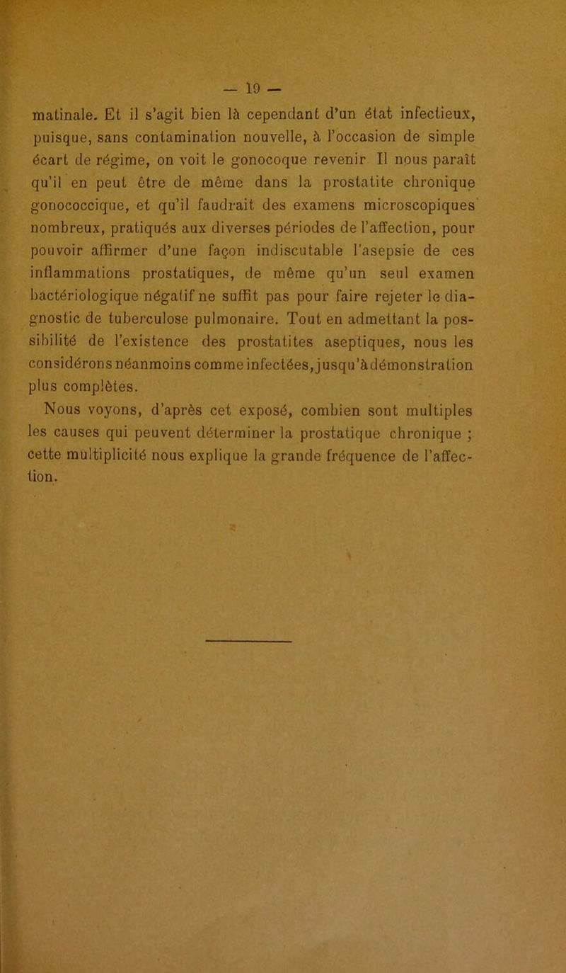 matinale. Et il s’agit bien là cependant d’un état infectieux, puisque, sans contamination nouvelle, à l’occasion de simple écart de régime, on voit le gonocoque revenir II nous paraît qu’il en peut être de même dans la prostatite chronique gonococcique, et qu’il faudrait des examens microscopiques nombreux, pratiqués aux diverses périodes de l’affection, pour pouvoir affirmer d’une façon indiscutable l'asepsie de ces inflammations prostatiques, de même qu’un seul examen bactériologique négatif ne suffit pas pour faire rejeter le dia- gnostic de tuberculose pulmonaire. Tout en admettant la pos- sibilité de l’existence des prostatites aseptiques, nous les considérons néanmoins comme infectées, jusqu’àdémonstration plus complètes. Nous voyons, d’après cet exposé, combien sont multiples les causes qui peuvent déterminer la prostatique chronique ; cette multiplicité nous explique la grande fréquence de l’affec- tion.