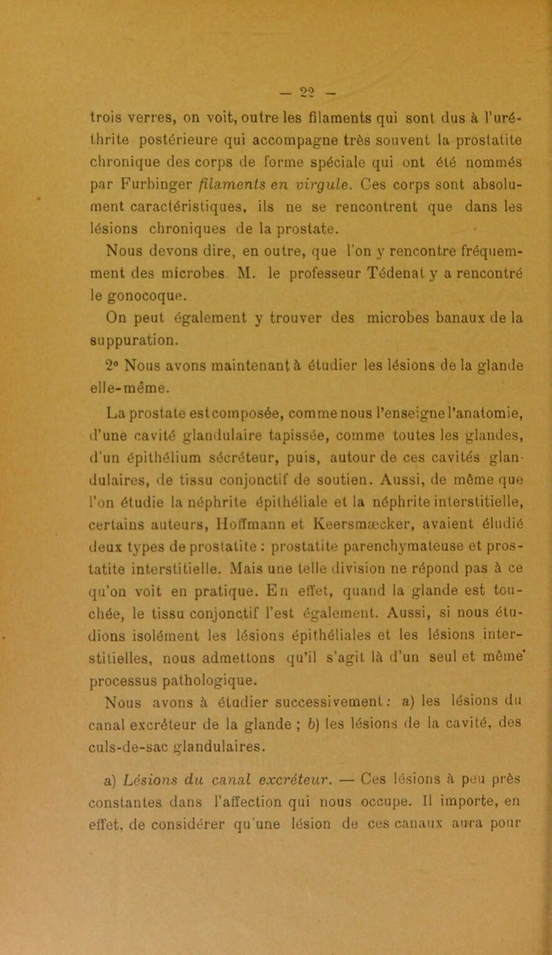 trois verres, on voit, outre les filaments qui sont dus à l’uré- thrite postérieure qui accompagne très souvent la prostatite chronique des corps de forme spéciale qui ont été nommés par Furbinger filaments en virgule. Ces corps sont absolu- ment caractéristiques, ils ne se rencontrent que dans les lésions chroniques de la prostate. Nous devons dire, en outre, que l'on y rencontre fréquem- ment des microbes M. le professeur Tédenal y a rencontré le gonocoque. On peut également y trouver des microbes banaux de la suppuration. 2° Nous avons maintenant à étudier les lésions de la glande elle-même. La prostate estcomposée, comme nous l’enseigne l’anatomie, d’une cavité glandulaire tapissée, comme toutes les glandes, d’un épithélium sécréteur, puis, autour de ces cavités glan- dulaires, de tissu conjonctif de soutien. Aussi, de même que l’on étudie la néphrite épithéliale et la néphrite interstitielle, certains auteurs, Hoffmann et Keersraæcker, avaient éludié deux types de prostatite : prostatite parenchymateuse et pros- tatite interstitielle. Mais une telle division ne répond pas à ce qu’on voit en pratique. En effet, quand la glande est tou- chée, le tissu conjonctif l’est également. Aussi, si nous étu- dions isolément les lésions épithéliales et les lésions inter- stitielles, nous admettons qu’il s’agit là d’un seul et même' processus pathologique. Nous avons à étudier successivement: a) les lésions du canal excréteur de la glande ; b) les lésions de la cavité, des culs-de-sac glandulaires. a) Lésions du canal excréteur. — Ces lésions à peu près constantes dans l’affection qui nous occupe. Il importe, en effet, de considérer qu’une lésion de ces canaux aura pour