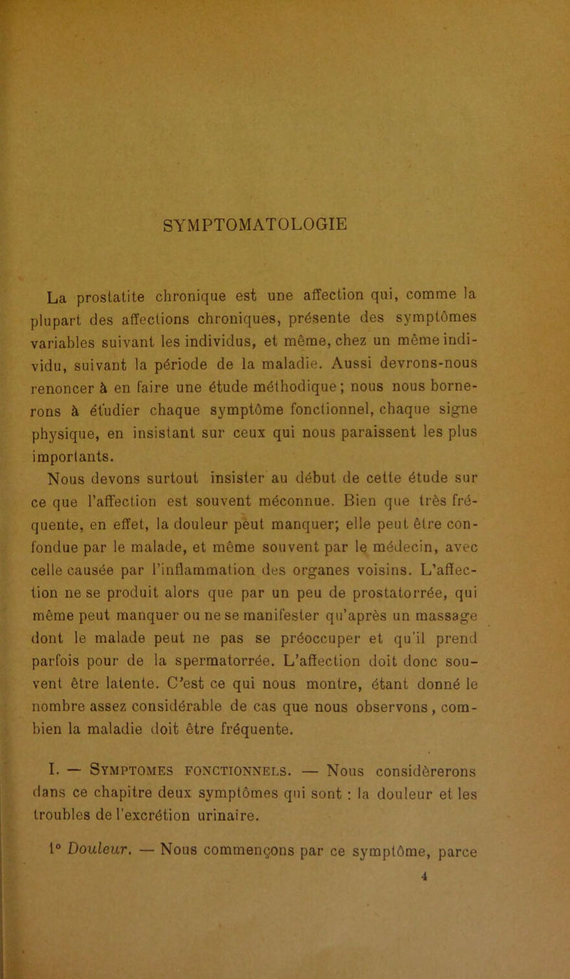 SYMPTOMATOLOGIE La prostatite chronique est une affection qui, comme la plupart des affections chroniques, présente des symptômes variables suivant les individus, et même, chez un même indi- vidu, suivant la période de la maladie. Aussi devrons-nous renoncer à en faire une étude méthodique; nous nous borne- rons à étudier chaque symptôme fonctionnel, chaque signe physique, en insistant sur ceux qui nous paraissent les plus importants. Nous devons surtout insister au début de cette étude sur ce que l’affection est souvent méconnue. Bien que très fré- quente, en effet, la douleur peut manquer; elle peut être con- fondue par le malade, et même souvent par le médecin, avec celle causée par l’inflammation des organes voisins. L’affec- tion ne se produit alors que par un peu de prostatorrée, qui même peut manquer ou ne se manifester qu’après un massage dont le malade peut ne pas se préoccuper et qu’il prend parfois pour de la spermatorrée. L’affection doit donc sou- vent être latente. C’est ce qui nous montre, étant donné le nombre assez considérable de cas que nous observons, com- bien la maladie doit être fréquente. I. — Symptômes fonctionnels. — Nous considérerons dans ce chapitre deux symptômes qui sont : la douleur et les troubles de l’excrétion urinaire. 1° Douleur. — Nous commençons par ce symptôme, parce 4
