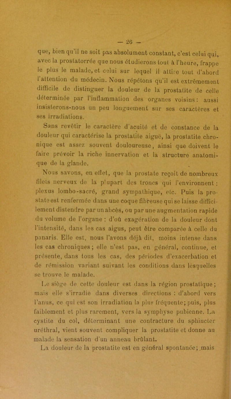 que, bien qu’il ne soit pas absolument constant, c’est celui qui, avec la prostatorrée que nous étudierons tout à l’heure, frappe le plus le malade, et celui sur lequel il attire tout d’abord l’attention du médecin. Nous répétons qu’il est extrêmement difficile de distinguer la douleur de la prostatite de celle déterminée par l’inflammation des organes voisins: aussi insisterons-nous un peu longuement sur ses caractères et ses irradiations. bans revêtir le caractère d’acuité et de constance de la douleur qui caractérise la prostatite aiguë, la prostatite chro- nique est assez souvent douloureuse, ainsi que doivent le faire prévoir la riche innervation et la structure anatomi- que de la glande. Nous savons, en eliet, que la prostate reçoit de nombreux fileis nerveux de la plupart des troncs qui l’environnent: plexus lombo-sacré, grand sympathique, etc. Puis la pro- slateest renfermée dans une coque fibreuse qui se laisse diffici- lement distendre par un abcès, ou par une augmentation rapide du volume de l’organe : d’où exagération de la douleur dont l’intensité, dans les cas aigus, peut être comparée à celle du panaris. Elle est, nous l’avons déjà dit, moins intense dans les cas chroniques; elle n’est pas, en général, continue, et présente, dans tous les cas, des périodes d’exacerbation et de rémission variant suivant les conditions dans lèsquelles se trouve le malade. Le siège de cette douleur est dans la région prostatique; mais elle s'irradie dans diverses directions : d’abord vers l’anus, ce qui est son irradiation la plus fréquente; puis, plus faiblement et plus rarement, vers la symphyse pubienne. La cystite du col, déterminant une contracture du sphincter uréthral, vient souvent compliquer la prostatite et donne au malade la sensation d’un anneau brûlant. La douleur de la prostatite est en général spontanée; mais