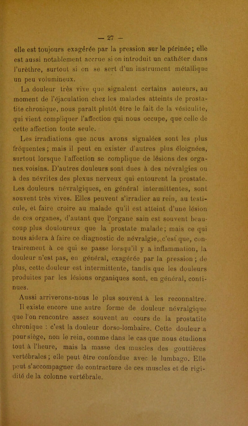 elle est toujours exagérée par la pression sur le périnée; elle est aussi notablement accrue si on introduit un cathéter dans l’urèthre, surtout si on se sert d’un instrument métallique un peu volumineux. La douleur très vive que signalent certains auteurs, au moment de l’éjaculation chez les malades atteints de prosta- tite chronique, nous paraît plutôt être le fait de la vésiculite, qui vient compliquer l’affection qui nous occupe, que celle de cette affection toute seule. Les irradiations que nous avons signalées sont les plus fréquentes; mais il peut en exister d’autres plus éloignées, surtout lorsque l'affection se complique de lésions des orga- nes, voisins. D’autres douleurs sont dues à des névralgies ou à des névrites des plexus nerveux qui entourent la prostate. Les douleurs névralgiques, en général intermittentes, sont souvent très vives. Elles peuvent s’irradier au rein, au testi- cule, et faire croire au malade qu’il est atteint d’une lésion de ces organes, d’autant que l’organe sain est souvent beau- coup plus douloureux que la prostate malade; mais ce qui nous aidera à faire ce diagnostic de névralgie, c’est que, con- trairement à ce qui se passe lorsqu’il y a inflammation, la douleur n’est pas, en général, exagérée par la pression ; île plus, cette douleur est intermittente, tandis que les douleurs produites par les lésions organiques sont, en général, conli- nues. Aussi arriverons-nous le plus souvent à les reconnaître. II existe encore une autre forme de douleur névralgique que 1 on rencontre assez souvent au cours de la prostatite chronique : c’est la douleur dorso-lombaire. Cette douleur a poursiège, non le rein, comme dans le casque nous étudions tout à 1 heure, mais la masse des muscles des gouttières vertébrales, ede peut être confondue avec le lumbago. Elle peut s accompagner de contracture de ces muscles et de ri tri - dité de la colonne vertébrale.