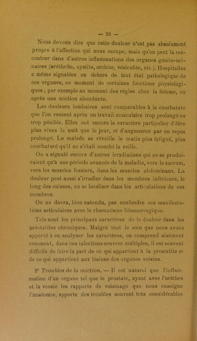 Nous devons dire que cette douleur n’est pas absolument propre à I aflection qui nous occupe, mais qu’on peut la ren- contrer dans d autres inflammations des organes génito-uri- naires (uréthrite, cystite, orchite, vésiculite, etc.). Ilospitalles a même signalées en dehors de tout état pathologique de ces organes, au moment de certaines fonctions physiologi- ques ; par exemple au moment des règles chez la femme, ou après une miction abondante. Les douleurs lombaires sont comparables à la courbature que l’on ressent après un travail musculaire trop prolongé ou trop pénible. Elles ont encore le caractère particulier d’être plus vives la nuit que le jour, et d’augmenter par un repos prolongé. Le malade se réveille le matin plus fatigué, plus courbaturé qu’il ne s’était couché la veille. On a signalé encore d’autres irradiations qui ne se produi- raient qu’à une période avancée de la maladie, vers le sacrum, vers les muscles fessiers, dans les muscles abdominaux. La douleur peut aussi s’irradier dans les membres inférieurs, le long des cuisses, ou se localiser dans les articulations de ces membres. On ue devra, bien entendu, pas confondre ces manifesta- tions articulaires avec le rhumatisme blennorragique. Tels sont les principaux caractères de la douleur dans les prostatites chroniques. Malgré tout le soin que nous avons apporté à en analyser les caractères, on comprend aisément comment, dans ces infections souvent multiples, il est souvent difficile de faire la part de ce qui appartient à la prostatite et de ce qui appartient aux lésions des organes voisins. 2° Troubles de la miction.— Il est naturel que l’inflam- mation d’un organe tel que le prostate, ayant avec l’urèthre et la vessie les rapports de voisinage que nous enseigne l’anatomie, apporte des troubles souvent très considérables