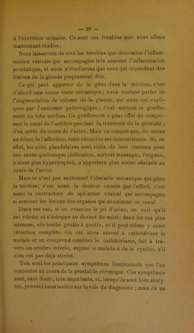 à l’excrétion urinaire. Ce sont ces troubles que nous allons maintenant étudier. Nous laisserons de côté les troubles que détermine l’inflam- mation vésicale qui accompagne très souvent l’inflammation prostatique, et nous n’étudierons que ceux qui dépendent des lésions de la glande proprement dite. Ce qui peut apporter de la gêne dans la miction, c’est d’abord une cause toute mécanique; nous voulons parler de l’augmentation de volume de la glande, qui nous est expli- quée par l’anatomie pathologique; c’est surtout le gonfle- ment du lobe médian. Ce gonflement a pour effet de compri- mer le canal de l’urèthre pendant la,traversée de la prostate ; d’où arrêt du cours de l’urine. Mais on conçoit que, du moins au début de l’affection, cette rétention est intermittente. Si, en effet, les acini glandulaires sont vidés de leur contenu pour une cause quelconque (défécation, surtout massage), l’organe, n’étant plus hypertrophié, n’apportera plus aucun obstacle au cours de l’urine. Mais ce n’est pas seulement l’obstacle mécanique qui gêne la miction; c’est aussi la douleur causée par l’effort, c’est aussi la contracture du sphincter vésical qui accompagne si souvent les lésions îles organes qui avoisinent ce canal. Dans ces cas, si on examine le jet d’urine, on voit qu’il est rétréci et s’échappe au devant du méat; dans les cas plus intenses, elletombe goutte à goutte, et il peut même y avoir rétention complète. On est alors amené à cathétériser le malade et on comprend combien le cathétérisme, fait à tra- vers un urèthre infecté, expose le malade à de la cystite, s’il n’en est pas déjà atteint. Tels sont les principaux symptômes fonctionnels que l’on rencontre au cours de la prostatite chronique. Ces symptômes sont, sans doute, très importants, et, lorsqu’ils sont bien analy- sés, peuvent nous mettre sur la voie du diagnostic ; mais ils ne