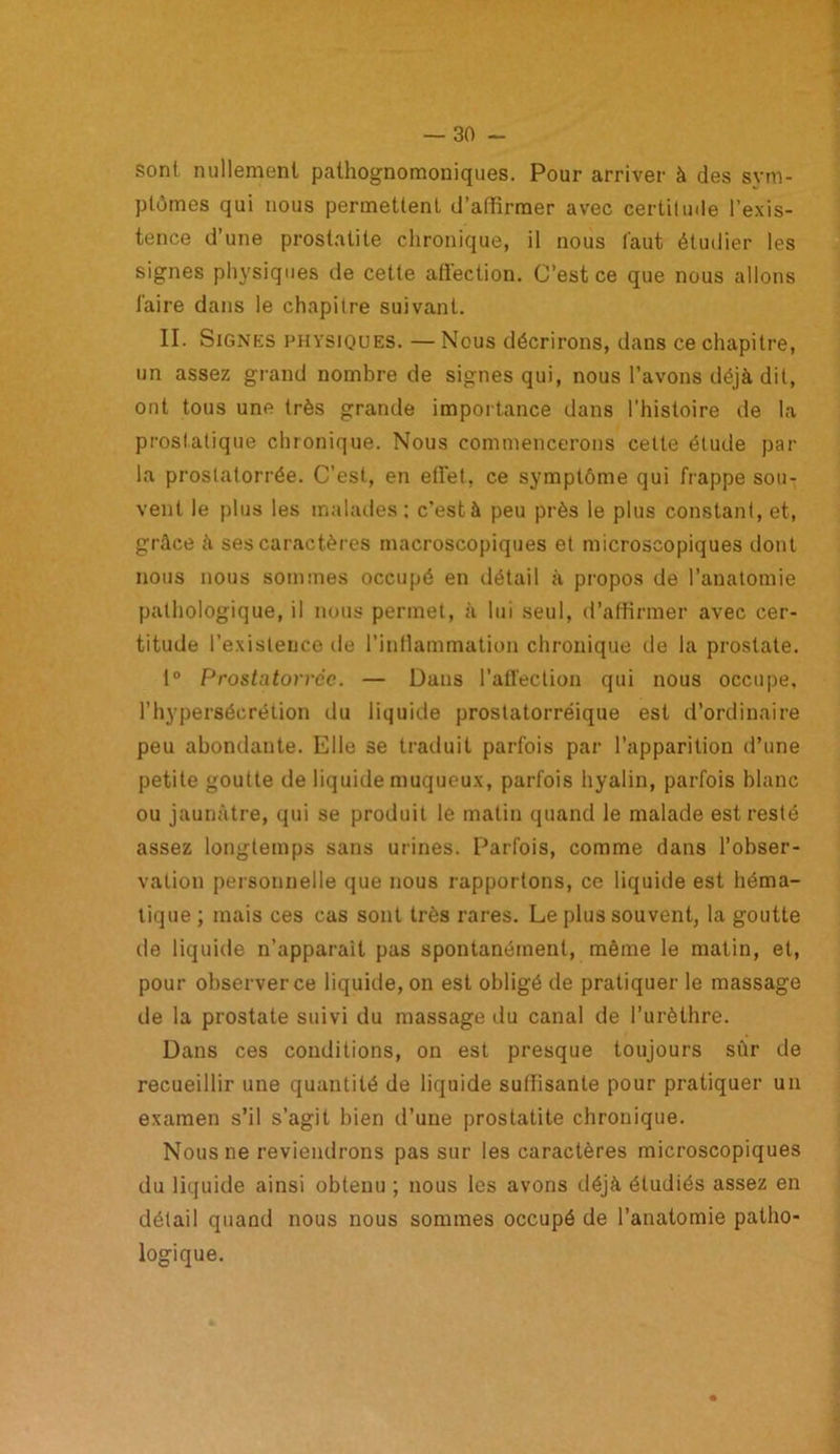 sont nullement pathognomoniques. Pour arriver à des sym- ptômes qui nous permettent d’affirmer avec certitude l’exis- tence d’une prostatite chronique, il nous faut étudier les signes physiques de cette affection. C’est ce que nous allons faire dans le chapitre suivant. II. Signes physiques. — Nous décrirons, dans ce chapitre, un assez grand nombre de signes qui, nous l’avons déjà dit, ont tous une très grande importance dans l’histoire de la prostatique chronique. Nous commencerons cette étude par la prostatorrée. C’est, en effet, ce symptôme qui frappe sou- vent le plus les malades: c'està peu près le plus constant, et, grâce à ses caractères macroscopiques et microscopiques dont nous nous sommes occupé en détail à propos de l’anatomie pathologique, il nous permet, à lui seul, d’affirmer avec cer- titude l’existence de l’inflammation chronique de la prostate. 1° Prostatorrée. — Dans l’affection qui nous occupe, l’hypersécrétion du liquide proslatorréique est d’ordinaire peu abondante. Elle se traduit parfois par l’apparition d’une petite goutte de liquide muqueux, parfois hyalin, parfois blanc ou jaunâtre, qui se produit le matin quand le malade est resté assez longtemps sans urines. Parfois, comme dans l’obser- vation personnelle que nous rapportons, ce liquide est héma- tique ; mais ces cas sont très rares. Le plus souvent, la goutte de liquide n’apparaît pas spontanément, même le matin, et, pour observer ce liquide, on est obligé de pratiquer le massage de la prostate suivi du massage du canal de l’urèthre. Dans ces conditions, on est presque toujours sûr de recueillir une quantité de liquide suffisante pour pratiquer un examen s’il s’agit bien d’une prostatite chronique. Nous ne reviendrons pas sur les caractères microscopiques du liquide ainsi obtenu ; nous les avons déjà étudiés assez en détail quand nous nous sommes occupé de l’anatomie patho- logique.