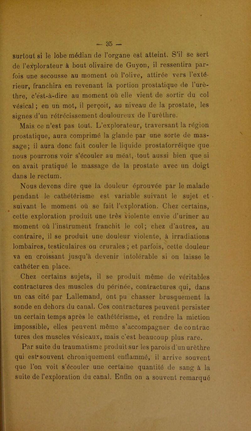 surtout si le lobe médian de l’organe est atteint. S’il se sert de l'explorateur à bout olivaire de Guyon, il ressentira par- fois une secousse au moment où l’olive, attirée vers l’exté- rieur, franchira en revenant la portion prostatique de l’urè- thre, c’est-à-dire au moment où elle vient de sortir du col vésical ; en un mot, il perçoit, au niveau de la prostate, les signes d’un rétrécissement douloureux de l’urèthre. Mais ce n’est pas tout. L’explorateur, traversant la région prostatique, aura comprimé la glande par une sorte de mas- sage; il aura donc fait couler le liquide prostatorréique que nous pourrons voir s’écouler au méat, tout aussi bien que si on avait pratiqué le massage de la prostate avec un doigt dans le rectum. Nous devons dire que la douleur éprouvée par le malade pendant le cathétérisme est variable suivant le sujet et suivant le moment où se fait l’exploration. Chez certains, cette exploration produit une très violente envie d’uriner au moment où l’instrument franchit le col; chez d’autres, au contraire, il se produit une douleur violente, à irradiations lombaires, testiculaires ou crurales ; et parfois, cette douleur va en croissant jusqu’à devenir intolérable si on laisse le cathéter en place. Chez certains sujets, il se produit même de véritables contractures des muscles du périnée, contractures qui, dans un cas cité par Lallemand, ont pu chasser brusquement la sonde en dehors du canal. Ces contractures peuvent persister un certain temps après le cathétérisme, et rendre la miction impossible, elles peuvent même s’accompagner de contrac tures des muscles vésicaux, mais c’est beaucoup plus rare. Par suite du traumatisme produit sur les parois d’un urèthre qui est*souvent chroniquement enflammé, il arrive souvent que l’on voit s’écouler une certaine quantité de sang à la suite de l’exploration du canal. Enfin on a souvent remarqué