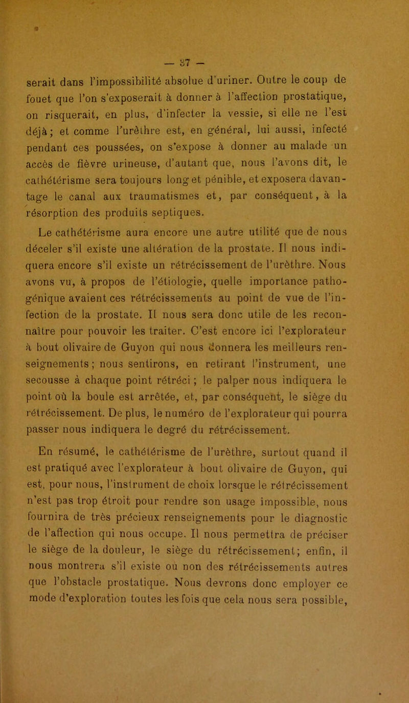 — '61 - serait dans l’impossibilité absolue d’uriner. Outre le coup de fouet que l’on s’exposerait à donner à. l’affection prostatique, on risquerait, en plus, d’infecter la vessie, si elle ne 1 est déjà; et comme l'urèthre est, en général, lui aussi, infecté pendant ces poussées, on s’expose à donner au malade un accès de fièvre urineuse, d’autant que, nous l’avons dit, le cathétérisme sera toujours long et pénible, et exposera davan- tage le canal aux traumatismes et, par conséquent, à la résorption des produits septiques. Le cathétérisme aura encore une autre utilité que de nous déceler s’il existe une altération de la prostate. Il nous indi- quera encore s’il existe un rétrécissement de l’urèthre. Nous avons vu, à propos de l’étiologie, quelle importance patho- génique avaient ces rétrécissements au point de vue de l’in- fection de la prostate. Il nous sera donc utile de les recon- naître pour pouvoir les traiter. C’est encore ici l’explorateur à bout olivaire de Guyon qui nous donnera les meilleurs ren- seignements ; nous sentirons, en retirant l’instrument, une secousse à chaque point rétréci ; le palper nous indiquera le point où la boule est arrêtée, et, par conséquent, le siège du rétrécissement. Déplus, le numéro de l’explorateur qui pourra passer nous indiquera le degré du rétrécissement. En résumé, le cathétérisme de l’urèthre, surtout quand il est pratiqué avec l’explorateur à bout olivaire de Guyon, qui est, pour nous, l’instrument de choix lorsque le rétrécissement n’est pas trop étroit pour rendre son usage impossible, nous fournira de très précieux renseignements pour le diagnostic de l’affection qui nous occupe. Il nous permettra de préciser le siège de la douleur, le siège du rétrécissement; enfin, il nous montrera s’il existe ou non des rétrécissements autres que l’obstacle prostatique. Nous devrons donc employer ce mode d’exploration toutes les fois que cela nous sera possible,