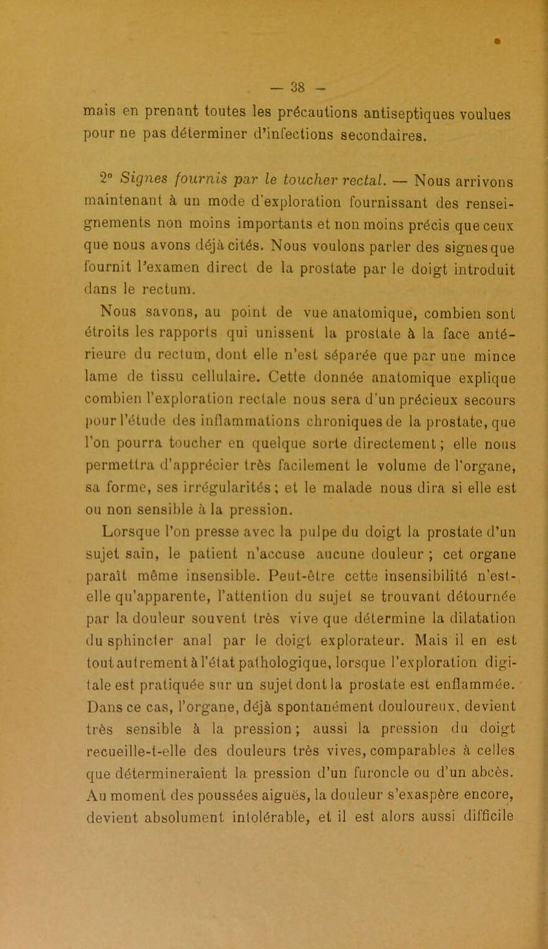 mais en prenant toutes les précautions antiseptiques voulues pour ne pas déterminer d’infections secondaires. 2° Signes fournis par le toucher rectal. — Nous arrivons maintenant à un mode d’exploration fournissant des rensei- gnements non moins importants et non moins précis que ceux que nous avons déjà cités. Nous voulons parler des signes que fournit l’examen direct de la prostate par le doigt introduit dans le rectum. Nous savons, au point de vue anatomique, combien sont étroits les rapports qui unissent la prostate à la face anté- rieure du rectum, dont elle n’est séparée que par une mince lame île tissu cellulaire. Cette donnée anatomique explique combien l’exploration rectale nous sera d’un précieux secours pour l’étude des inflammations chroniques de la prostate, que l'on pourra toucher en quelque sorte directement; elle nous permettra d’apprécier très facilement le volume de l’organe, sa forme, ses irrégularités; et le malade nous dira si elle est ou non sensible à la pression. Lorsque l’on presse avec la pulpe du doigt la prostate d’un sujet sain, le patient n’accuse aucune douleur ; cet organe parait même insensible. Peut-être cette insensibilité n’esl- elle qu’apparente, l’attention du sujet se trouvant détournée par la douleur souvent très vive que détermine la dilatation du sphincter anal par le doigt explorateur. Mais il en est tout autrement à l’état pathologique, lorsque l’exploration digi- tale est pratiquée sur un sujet dont la prostate est enflammée. Dans ce cas, l’organe, déjà spontanément douloureux, devient très sensible à la pression; aussi la pression du doigt recueille-t-elle des douleurs très vives, comparables à celles que détermineraient la pression d’un furoncle ou d’un abcès. Au moment des poussées aiguës, la douleur s’exaspère encore, devient absolument intolérable, et il est alors aussi difficile