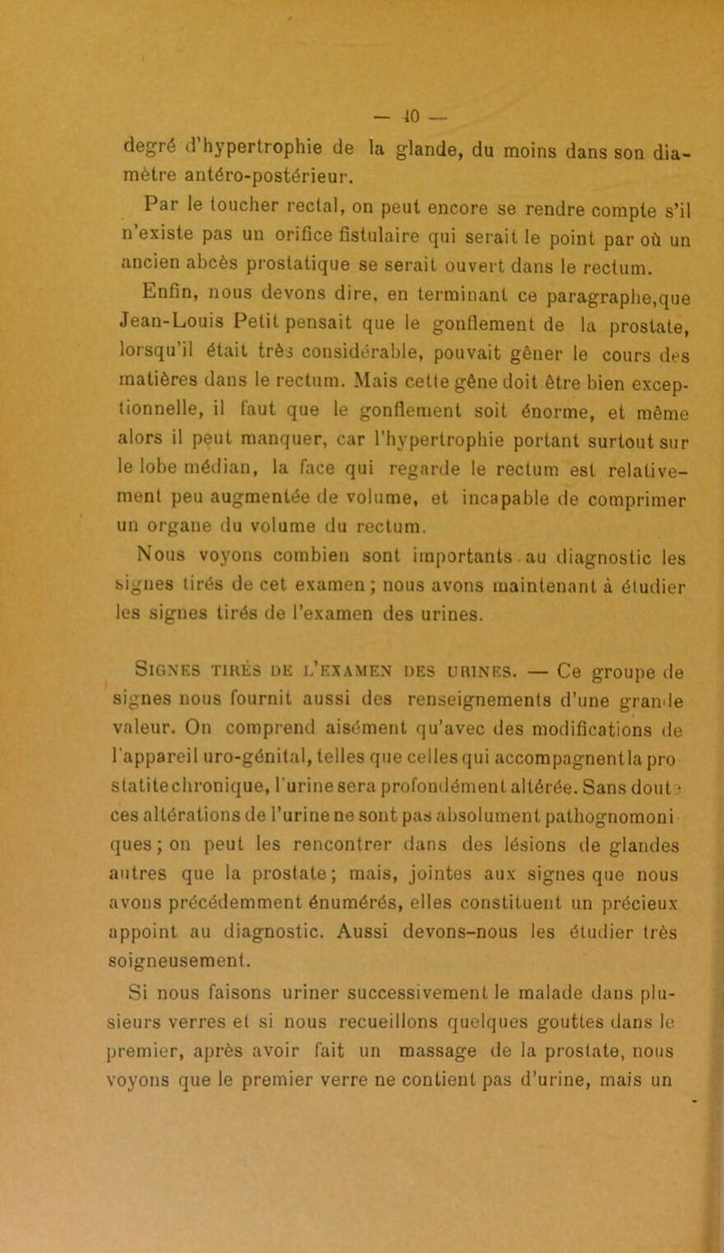 degré d’hypertrophie de la glande, du moins dans son dia- mètre antéro-postérieur. Par le loucher rectal, on peut encore se rendre compte s’il n existe pas un orifice fistulaire qui serait le point par où un ancien abcès prostatique se serait ouvert dans le rectum. Enfin, nous devons dire, en terminant ce paragraphe,que Jean-Louis Petit pensait que le gonflement de la prostate, lorsqu’il était très considérable, pouvait gêner le cours des matières dans le rectum. Mais cette gêne doit être bien excep- tionnelle, il faut que le gonflement soit énorme, et même alors il peut manquer, car l’hypertrophie portant surtout sur le lobe médian, la face qui regarde le rectum est relative- ment peu augmentée de volume, et incapable de comprimer un organe du volume du rectum. Nous voyons combien sont importants. au diagnostic les signes tirés de cet examen; nous avons maintenant à étudier les signes tirés de l’examen des urines. Signes tirés de l’examen des urines. — Ce groupe de signes nous fournit aussi des renseignements d’une grande valeur. On comprend aisément qu’avec des modifications de l'appareil uro-génital, telles que celles qui accompagnentla pro statitechronique, l’urine sera profondément altérée. Sans dont ï ces altérations de l’urine ne sont pas absolument pathognomoni ques;on peut les rencontrer dans des lésions île glandes autres que la prostate; mais, jointes aux signes que nous avons précédemment énumérés, elles constituent un précieux appoint au diagnostic. Aussi devons-nous les étudier très soigneusement. Si nous faisons uriner successivement le malade dans plu- sieurs verres et si nous recueillons quelques gouttes dans le premier, après avoir fait un massage de la prostate, nous voyons que le premier verre ne contient pas d’urine, mais un